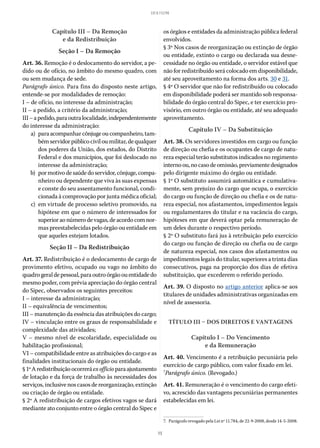 15
LEI 8.112/90
Capítulo III – Da Remoção
e da Redistribuição
Seção I – Da Remoção
Art. 36. Remoção é o deslocamento do servidor, a pe-
dido ou de ofício, no âmbito do mesmo quadro, com
ou sem mudança de sede.
Parágrafo único. Para fins do disposto neste artigo,
entende-se por modalidades de remoção:
I – de ofício, no interesse da administração;
II – a pedido, a critério da administração;
III–apedido,paraoutralocalidade,independentemente
do interesse da administração:
	 a)	 paraacompanharcônjugeoucompanheiro,tam-
bémservidorpúblicociviloumilitar,dequalquer
dos poderes da União, dos estados, do Distrito
Federal e dos municípios, que foi deslocado no
interesse da administração;
	 b)	 pormotivodesaúdedoservidor,cônjuge,compa-
nheiro ou dependente que viva às suas expensas
e conste do seu assentamento funcional, condi-
cionada à comprovação por junta médica oficial;
	 c)	 em virtude de processo seletivo promovido, na
hipótese em que o número de interessados for
superioraonúmerodevagas,deacordocomnor-
mas preestabelecidas pelo órgão ou entidade em
que aqueles estejam lotados.
Seção II – Da Redistribuição
Art. 37. Redistribuição é o deslocamento de cargo de
provimento efetivo, ocupado ou vago no âmbito do
quadrogeraldepessoal,paraoutroórgãoouentidadedo
mesmo poder, com prévia apreciação do órgão central
do Sipec, observados os seguintes preceitos:
I – interesse da administração;
II – equivalência de vencimentos;
III – manutenção da essência das atribuições do cargo;
IV – vinculação entre os graus de responsabilidade e
complexidade das atividades;
V – mesmo nível de escolaridade, especialidade ou
habilitação profissional;
VI – compatibilidade entre as atribuições do cargo e as
finalidades institucionais do órgão ou entidade.
§ 1ºAredistribuiçãoocorreráexofficioparaajustamento
de lotação e da força de trabalho às necessidades dos
serviços, inclusive nos casos de reorganização, extinção
ou criação de órgão ou entidade.
§ 2º A redistribuição de cargos efetivos vagos se dará
mediante ato conjunto entre o órgão central do Sipec e
os órgãos e entidades da administração pública federal
envolvidos.
§ 3º Nos casos de reorganização ou extinção de órgão
ou entidade, extinto o cargo ou declarada sua desne-
cessidade no órgão ou entidade, o servidor estável que
não for redistribuído será colocado em disponibilidade,
até seu aproveitamento na forma dos arts. 30 e 31.
§ 4º O servidor que não for redistribuído ou colocado
em disponibilidade poderá ser mantido sob responsa-
bilidade do órgão central do Sipec, e ter exercício pro-
visório, em outro órgão ou entidade, até seu adequado
aproveitamento.
Capítulo IV – Da Substituição
Art. 38. Os servidores investidos em cargo ou função
de direção ou chefia e os ocupantes de cargo de natu-
reza especial terão substitutos indicados no regimento
internoou,nocasodeomissão,previamentedesignados
pelo dirigente máximo do órgão ou entidade.
§ 1º O substituto assumirá automática e cumulativa-
mente, sem prejuízo do cargo que ocupa, o exercício
do cargo ou função de direção ou chefia e os de natu-
reza especial, nos afastamentos, impedimentos legais
ou regulamentares do titular e na vacância do cargo,
hipóteses em que deverá optar pela remuneração de
um deles durante o respectivo período.
§ 2º O substituto fará jus à retribuição pelo exercício
do cargo ou função de direção ou chefia ou de cargo
de natureza especial, nos casos dos afastamentos ou
impedimentos legais do titular, superiores a trinta dias
consecutivos, paga na proporção dos dias de efetiva
substituição, que excederem o referido período.
Art. 39. O disposto no artigo anterior aplica-se aos
titulares de unidades administrativas organizadas em
nível de assessoria.
TÍTULO III – DOS DIREITOS E VANTAGENS
Capítulo I – Do Vencimento
e da Remuneração
Art. 40. Vencimento é a retribuição pecuniária pelo
exercício de cargo público, com valor fixado em lei.
7
Parágrafo único. (Revogado.)
Art. 41. Remuneração é o vencimento do cargo efeti-
vo, acrescido das vantagens pecuniárias permanentes
estabelecidas em lei.
7.  Parágrafo revogado pela Lei nº 11.784, de 22-9-2008, desde 14-5-2008.
 