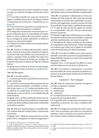 16
LEI 8.112/90
§ 1º A remuneração do servidor investido em função
ou cargo em comissão será paga na forma prevista no
art. 62.
§ 2º O servidor investido em cargo em comissão de
órgão ou entidade diversa da de sua lotação receberá
a remuneração de acordo com o estabelecido no § 1º
do art. 93.
§ 3º O vencimento do cargo efetivo, acrescido das van-
tagens de caráter permanente, é irredutível.
§ 4º É assegurada a isonomia de vencimentos para car-
gos de atribuições iguais ou assemelhadas do mesmo
poder, ou entre servidores dos três poderes, ressalva-
das as vantagens de caráter individual e as relativas à
natureza ou ao local de trabalho.
8
§ 5º Nenhum servidor receberá remuneração inferior
ao salário mínimo.
Art. 42. Nenhum servidor poderá perceber, mensal-
mente, a título de remuneração, importância superior
à soma dos valores percebidos como remuneração, em
espécie, a qualquer título, no âmbito dos respectivos
poderes, pelos ministros de Estado, por membros do
Congresso Nacional e ministros do Supremo Tribunal
Federal.
Parágrafo único. Excluem-se do teto de remuneração
as vantagens previstas nos incisos II a VII do art. 61.
9
Art. 43. (Revogado.)
Art. 44. O servidor perderá:
I – a remuneração do dia em que faltar ao serviço, sem
motivo justificado;
II – a parcela de remuneração diária, proporcional aos
atrasos, ausências justificadas, ressalvadas as conces-
sões de que trata o art. 97, e saídas antecipadas, salvo
na hipótese de compensação de horário, até o mês
subsequente ao da ocorrência, a ser estabelecida pela
chefia imediata.
Parágrafo único. As faltas justificadas decorrentes de
casofortuitooudeforçamaiorpoderãosercompensadas
a critério da chefia imediata, sendo assim consideradas
como efetivo exercício.
Art. 45. Salvo por imposição legal, ou mandado judi-
cial, nenhum desconto incidirá sobre a remuneração
ou provento.
Parágrafo único. Mediante autorização do servidor,
poderá haver consignação em folha de pagamento a
8.  Parágrafo acrescido pela Lei nº 11.784, de 22-9-2008.
9.  Artigo revogado pela Lei nº 9.624, de 2-4-1998. Conforme o art. 18
dessa lei, “a relação entre a maior e a menor remuneração dos servidores
públicos não poderá exceder o fator correspondente a vinte e cinco vírgula
seiscentos e quarenta e um”.
favor de terceiros, a critério da administração e com
reposiçãodecustos,naformadefinidaemregulamento.
10
Art. 46. As reposições e indenizações ao erário, atu-
alizadas até 30 de junho de 1994, serão previamente
comunicadas ao servidor ativo, aposentado ou ao pen-
sionista, para pagamento, no prazo máximo de trinta
dias, podendo ser parceladas, a pedido do interessado.
§ 1º O valor de cada parcela não poderá ser inferior
ao correspondente a dez por cento da remuneração,
provento ou pensão.
§ 2º Quando o pagamento indevido houver ocorrido no
mês anterior ao do processamento da folha, a reposição
será feita imediatamente, em uma única parcela.
§ 3º Na hipótese de valores recebidos em decorrência
de cumprimento a decisão liminar, a tutela antecipada
ou a sentença que venha a ser revogada ou rescindida,
serão eles atualizados até a data da reposição.
11
Art. 47. O servidor em débito com o erário, que for
demitido, exonerado ou que tiver sua aposentadoria ou
disponibilidade cassada, terá o prazo de sessenta dias
para quitar o débito.
Parágrafo único. A não quitação do débito no prazo
previsto implicará sua inscrição em dívida ativa.
Art. 48. O vencimento, a remuneração e o provento
não serão objeto de arresto, sequestro ou penhora, ex-
ceto nos casos de prestação de alimentos resultante de
decisão judicial.
Capítulo II – Das Vantagens
Art. 49. Além do vencimento, poderão ser pagas ao
servidor as seguintes vantagens:
I – indenizações;
II – gratificações;
III – adicionais.
§ 1º As indenizações não se incorporam ao vencimento
ou provento para qualquer efeito.
§ 2º As gratificações e os adicionais incorporam-se ao
vencimento ou provento, nos casos e condições indi-
cados em lei.
Art. 50. As vantagens pecuniárias não serão compu-
tadas, nem acumuladas, para efeito de concessão de
quaisquer outros acréscimos pecuniários ulteriores,
sob o mesmo título ou idêntico fundamento.
10.  Artigo com redação dada pela Medida Provisória nº 2.225-45, de
4-9-2001.
11.  Artigo com redação dada pela Medida Provisória nº 2.225-45, de
4-9-2001.
 