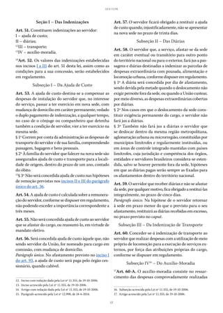 17
LEI 8.112/90
Seção I – Das Indenizações
Art. 51. Constituem indenizações ao servidor:
I – ajuda de custo;
II – diárias;
12
III – transporte;
13
IV – auxílio-moradia.
14
Art. 52. Os valores das indenizações estabelecidas
nos incisos I a III do art. 51 desta lei, assim como as
condições para a sua concessão, serão estabelecidos
em regulamento.
Subseção I – Da Ajuda de Custo
Art. 53. A ajuda de custo destina-se a compensar as
despesas de instalação do servidor que, no interesse
do serviço, passar a ter exercício em nova sede, com
mudança de domicílio em caráter permanente, vedado
o duplo pagamento de indenização, a qualquer tempo,
no caso de o cônjuge ou companheiro que detenha
também a condição de servidor, vier a ter exercício na
mesma sede.
§ 1º Correm por conta da administração as despesas de
transportedoservidoredesuafamília,compreendendo
passagem, bagagem e bens pessoais.
§ 2º À família do servidor que falecer na nova sede são
assegurados ajuda de custo e transporte para a locali-
dade de origem, dentro do prazo de um ano, contado
do óbito.
15
§ 3º Não será concedida ajuda de custo nas hipóteses
de remoção previstas nos incisos II e III do parágrafo
único do art. 36.
Art.54.A ajuda de custo é calculada sobre a remunera-
ção do servidor, conforme se dispuser em regulamento,
não podendo exceder a importância correspondente a
três meses.
Art. 55. Não será concedida ajuda de custo ao servidor
que se afastar do cargo, ou reassumi-lo, em virtude de
mandato eletivo.
Art. 56. Será concedida ajuda de custo àquele que, não
sendo servidor da União, for nomeado para cargo em
comissão, com mudança de domicílio.
Parágrafo único. No afastamento previsto no inciso I
do art. 93, a ajuda de custo será paga pelo órgão ces-
sionário, quando cabível.
12.  Inciso com redação dada pela Lei nº 11.355, de 19-10-2006.
13.  Inciso acrescido pela Lei nº 11.355, de 19-10-2006.
14.  Artigo com redação dada pela Lei nº 11.355, de 19-10-2006.
15.  Parágrafo acrescido pela Lei nº 12.998, de 18-6-2014.
Art. 57. O servidor ficará obrigado a restituir a ajuda
de custo quando, injustificadamente, não se apresentar
na nova sede no prazo de trinta dias.
Subseção II – Das Diárias
Art. 58. O servidor que, a serviço, afastar-se da sede
em caráter eventual ou transitório para outro ponto
do território nacional ou para o exterior, fará jus a pas-
sagens e diárias destinadas a indenizar as parcelas de
despesas extraordinária com pousada, alimentação e
locomoçãourbana,conformedispuseremregulamento.
§ 1º A diária será concedida por dia de afastamento,
sendo devida pela metade quando o deslocamento não
exigir pernoite fora da sede, ou quando a União custear,
por meio diverso, as despesas extraordinárias cobertas
por diárias.
§ 2º Nos casos em que o deslocamento da sede cons-
tituir exigência permanente do cargo, o servidor não
fará jus a diárias.
§ 3º Também não fará jus a diárias o servidor que
se deslocar dentro da mesma região metropolitana,
aglomeração urbana ou microrregião, constituídas por
municípios limítrofes e regularmente instituídas, ou
em áreas de controle integrado mantidas com países
limítrofes, cuja jurisdição e competência dos órgãos,
entidades e servidores brasileiros considera-se esten-
dida, salvo se houver pernoite fora da sede, hipóteses
em que as diárias pagas serão sempre as fixadas para
os afastamentos dentro do território nacional.
Art. 59. O servidor que receber diárias e não se afastar
dasede,porqualquermotivo,ficaobrigadoarestituí-las
integralmente, no prazo de cinco dias.
Parágrafo único. Na hipótese de o servidor retornar
à sede em prazo menor do que o previsto para o seu
afastamento, restituirá as diárias recebidas em excesso,
no prazo previsto no caput.
Subseção III – Da Indenização de Transporte
Art. 60. Conceder-se-á indenização de transporte ao
servidor que realizar despesas com a utilização de meio
próprio de locomoção para a execução de serviços ex-
ternos, por força das atribuições próprias do cargo,
conforme se dispuser em regulamento.
Subseção IV16
– Do Auxílio-Moradia
17
Art. 60-A. O auxílio-moradia consiste no ressar-
cimento das despesas comprovadamente realizadas
16.  Subseção acrescida pela Lei nº 11.355, de 19-10-2006.
17.  Artigo acrescido pela Lei nº 11.355, de 19-10-2006.
 