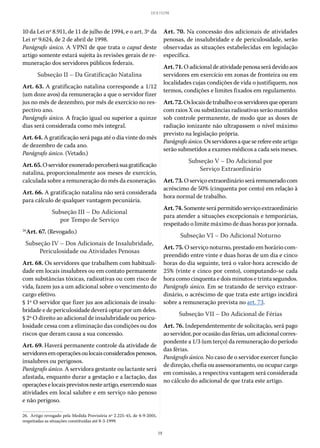 19
LEI 8.112/90
10 da Lei nº 8.911, de 11 de julho de 1994, e o art. 3º da
Lei nº 9.624, de 2 de abril de 1998.
Parágrafo único. A VPNI de que trata o caput deste
artigo somente estará sujeita às revisões gerais de re-
muneração dos servidores públicos federais.
Subseção II – Da Gratificação Natalina
Art. 63. A gratificação natalina corresponde a 1/12
(um doze avos) da remuneração a que o servidor fizer
jus no mês de dezembro, por mês de exercício no res-
pectivo ano.
Parágrafo único. A fração igual ou superior a quinze
dias será considerada como mês integral.
Art. 64. A gratificação será paga até o dia vinte do mês
de dezembro de cada ano.
Parágrafo único. (Vetado.)
Art.65.Oservidorexoneradoperceberásuagratificação
natalina, proporcionalmente aos meses de exercício,
calculada sobre a remuneração do mês da exoneração.
Art. 66. A gratificação natalina não será considerada
para cálculo de qualquer vantagem pecuniária.
Subseção III – Do Adicional
por Tempo de Serviço
26
Art. 67. (Revogado.)
Subseção IV – Dos Adicionais de Insalubridade,
Periculosidade ou Atividades Penosas
Art. 68. Os servidores que trabalhem com habituali-
dade em locais insalubres ou em contato permanente
com substâncias tóxicas, radioativas ou com risco de
vida, fazem jus a um adicional sobre o vencimento do
cargo efetivo.
§ 1º O servidor que fizer jus aos adicionais de insalu-
bridade e de periculosidade deverá optar por um deles.
§ 2º O direito ao adicional de insalubridade ou pericu-
losidade cessa com a eliminação das condições ou dos
riscos que deram causa a sua concessão.
Art. 69. Haverá permanente controle da atividade de
servidoresemoperaçõesoulocaisconsideradospenosos,
insalubres ou perigosos.
Parágrafo único. A servidora gestante ou lactante será
afastada, enquanto durar a gestação e a lactação, das
operaçõeselocaisprevistosnesteartigo,exercendosuas
atividades em local salubre e em serviço não penoso
e não perigoso.
26.  Artigo revogado pela Medida Provisória nº 2.225-45, de 4-9-2001,
respeitadas as situações constituídas até 8-3-1999.
Art. 70. Na concessão dos adicionais de atividades
penosas, de insalubridade e de periculosidade, serão
observadas as situações estabelecidas em legislação
específica.
Art.71.Oadicionaldeatividadepenosaserádevidoaos
servidores em exercício em zonas de fronteira ou em
localidades cujas condições de vida o justifiquem, nos
termos, condições e limites fixados em regulamento.
Art.72.Oslocaisdetrabalhoeosservidoresqueoperam
com raios X ou substâncias radioativas serão mantidos
sob controle permanente, de modo que as doses de
radiação ionizante não ultrapassem o nível máximo
previsto na legislação própria.
Parágrafoúnico.Osservidoresaqueserefereesteartigo
serão submetidos a exames médicos a cada seis meses.
Subseção V – Do Adicional por
Serviço Extraordinário
Art.73.Oserviçoextraordinárioseráremuneradocom
acréscimo de 50% (cinquenta por cento) em relação à
hora normal de trabalho.
Art.74.Somenteserápermitidoserviçoextraordinário
para atender a situações excepcionais e temporárias,
respeitado o limite máximo de duas horas por jornada.
Subseção VI – Do Adicional Noturno
Art. 75. O serviço noturno, prestado em horário com-
preendido entre vinte e duas horas de um dia e cinco
horas do dia seguinte, terá o valor-hora acrescido de
25% (vinte e cinco por cento), computando-se cada
hora como cinquenta e dois minutos e trinta segundos.
Parágrafo único. Em se tratando de serviço extraor-
dinário, o acréscimo de que trata este artigo incidirá
sobre a remuneração prevista no art. 73.
Subseção VII – Do Adicional de Férias
Art. 76. Independentemente de solicitação, será pago
ao servidor, por ocasião das férias, um adicional corres-
pondente a 1/3 (um terço) da remuneração do período
das férias.
Parágrafo único. No caso de o servidor exercer função
de direção, chefia ou assessoramento, ou ocupar cargo
em comissão, a respectiva vantagem será considerada
no cálculo do adicional de que trata este artigo.
 