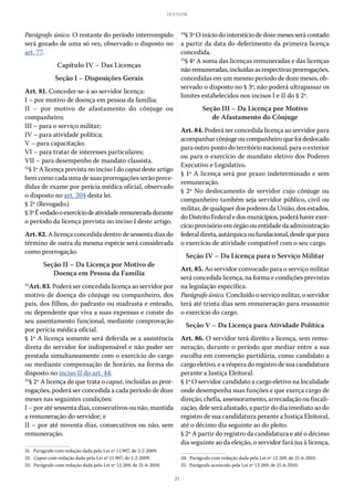 21
LEI 8.112/90
Parágrafo único. O restante do período interrompido
será gozado de uma só vez, observado o disposto no
art. 77.
Capítulo IV – Das Licenças
Seção I – Disposições Gerais
Art. 81. Conceder-se-á ao servidor licença:
I – por motivo de doença em pessoa da família;
II – por motivo de afastamento do cônjuge ou
companheiro;
III – para o serviço militar;
IV – para atividade política;
V – para capacitação;
VI – para tratar de interesses particulares;
VII – para desempenho de mandato classista.
31
§ 1º A licença prevista no inciso I do caputdeste artigo
bem como cada uma de suas prorrogações serão prece-
didas de exame por perícia médica oficial, observado
o disposto no art. 204 desta lei.
§ 2º (Revogado.)
§ 3ºÉvedadooexercíciodeatividaderemuneradadurante
o período da licença prevista no inciso I deste artigo.
Art. 82. A licença concedida dentro de sessenta dias do
término de outra da mesma espécie será considerada
como prorrogação.
Seção II – Da Licença por Motivo de
Doença em Pessoa da Família
32
Art. 83. Poderá ser concedida licença ao servidor por
motivo de doença do cônjuge ou companheiro, dos
pais, dos filhos, do padrasto ou madrasta e enteado,
ou dependente que viva a suas expensas e conste do
seu assentamento funcional, mediante comprovação
por perícia médica oficial.
§ 1º A licença somente será deferida se a assistência
direta do servidor for indispensável e não puder ser
prestada simultaneamente com o exercício do cargo
ou mediante compensação de horário, na forma do
disposto no inciso II do art. 44.
33
§ 2º A licença de que trata o caput, incluídas as pror-
rogações, poderá ser concedida a cada período de doze
meses nas seguintes condições:
I – por até sessenta dias, consecutivos ou não, mantida
a remuneração do servidor; e
II – por até noventa dias, consecutivos ou não, sem
remuneração.
31.  Parágrafo com redação dada pela Lei nº 11.907, de 2-2-2009.
32.  Caput com redação dada pela Lei nº 11.907, de 2-2-2009.
33.  Parágrafo com redação dada pela Lei nº 12.269, de 21-6-2010.
34
§ 3º O início do interstício de doze meses será contado
a partir da data do deferimento da primeira licença
concedida.
35
§ 4º A soma das licenças remuneradas e das licenças
nãoremuneradas,incluídasasrespectivasprorrogações,
concedidas em um mesmo período de doze meses, ob-
servado o disposto no § 3º, não poderá ultrapassar os
limites estabelecidos nos incisos I e II do § 2º.
Seção III – Da Licença por Motivo
de Afastamento do Cônjuge
Art. 84. Poderá ser concedida licença ao servidor para
acompanharcônjugeoucompanheiroquefoideslocado
para outro ponto do território nacional, para o exterior
ou para o exercício de mandato eletivo dos Poderes
Executivo e Legislativo.
§ 1º A licença será por prazo indeterminado e sem
remuneração.
§ 2º No deslocamento de servidor cujo cônjuge ou
companheiro também seja servidor público, civil ou
militar, de qualquer dos poderes da União, dos estados,
doDistritoFederaledosmunicípios,poderáhaverexer-
cício provisórioem órgão ouentidade daadministração
federaldireta,autárquicaoufundacional,desdequepara
o exercício de atividade compatível com o seu cargo.
Seção IV – Da Licença para o Serviço Militar
Art. 85. Ao servidor convocado para o serviço militar
será concedida licença, na forma e condições previstas
na legislação específica.
Parágrafo único. Concluído o serviço militar, o servidor
terá até trinta dias sem remuneração para reassumir
o exercício do cargo.
Seção V – Da Licença para Atividade Política
Art. 86. O servidor terá direito a licença, sem remu-
neração, durante o período que mediar entre a sua
escolha em convenção partidária, como candidato a
cargo eletivo, e a véspera do registro de sua candidatura
perante a Justiça Eleitoral.
§ 1º O servidor candidato a cargo eletivo na localidade
onde desempenha suas funções e que exerça cargo de
direção, chefia, assessoramento, arrecadação ou fiscali-
zação, dele será afastado, a partir do dia imediato ao do
registro de sua candidatura perante a Justiça Eleitoral,
até o décimo dia seguinte ao do pleito.
§ 2º A partir do registro da candidatura e até o décimo
dia seguinte ao da eleição, o servidor fará jus à licença,
34.  Parágrafo com redação dada pela Lei nº 12.269, de 21-6-2010.
35.  Parágrafo acrescido pela Lei nº 12.269, de 21-6-2010.
 