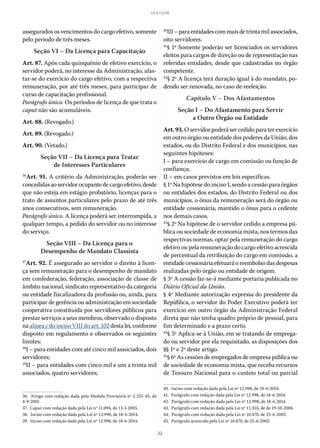22
LEI 8.112/90
assegurados os vencimentos do cargo efetivo, somente
pelo período de três meses.
Seção VI – Da Licença para Capacitação
Art. 87. Após cada quinquênio de efetivo exercício, o
servidor poderá, no interesse da Administração, afas-
tar-se do exercício do cargo efetivo, com a respectiva
remuneração, por até três meses, para participar de
curso de capacitação profissional.
Parágrafo único. Os períodos de licença de que trata o
caput não são acumuláveis.
Art. 88. (Revogado.)
Art. 89. (Revogado.)
Art. 90. (Vetado.)
Seção VII – Da Licença para Tratar
de Interesses Particulares
36
Art. 91. A critério da Administração, poderão ser
concedidasaoservidorocupantedecargoefetivo,desde
que não esteja em estágio probatório, licenças para o
trato de assuntos particulares pelo prazo de até três
anos consecutivos, sem remuneração.
Parágrafo único. A licença poderá ser interrompida, a
qualquer tempo, a pedido do servidor ou no interesse
do serviço.
Seção VIII – Da Licença para o
Desempenho de Mandato Classista
37
Art. 92. É assegurado ao servidor o direito à licen-
ça sem remuneração para o desempenho de mandato
em confederação, federação, associação de classe de
âmbito nacional, sindicato representativo da categoria
ou entidade fiscalizadora da profissão ou, ainda, para
participar de gerência ou administração em sociedade
cooperativa constituída por servidores públicos para
prestar serviços a seus membros, observado o disposto
na alínea c do inciso VIII do art. 102 desta lei, conforme
disposto em regulamento e observados os seguintes
limites:
38
I – para entidades com até cinco mil associados, dois
servidores;
39
II – para entidades com cinco mil e um a trinta mil
associados, quatro servidores;
36.  Artigo com redação dada pela Medida Provisória nº 2.225-45, de
4-9-2001.
37.  Caput com redação dada pela Lei nº 11.094, de 13-1-2005.
38.  Inciso com redação dada pela Lei nº 12.998, de 18-6-2014.
39.  Inciso com redação dada pela Lei nº 12.998, de 18-6-2014.
40
III–paraentidadescommaisdetrintamilassociados,
oito servidores.
41
§ 1º Somente poderão ser licenciados os servidores
eleitos para cargos de direção ou de representação nas
referidas entidades, desde que cadastradas no órgão
competente.
42
§ 2º A licença terá duração igual à do mandato, po-
dendo ser renovada, no caso de reeleição.
Capítulo V – Dos Afastamentos
Seção I – Do Afastamento para Servir
a Outro Órgão ou Entidade
Art. 93. O servidor poderá ser cedido para ter exercício
em outro órgão ou entidade dos poderes da União, dos
estados, ou do Distrito Federal e dos municípios, nas
seguintes hipóteses:
I – para exercício de cargo em comissão ou função de
confiança;
II – em casos previstos em leis específicas.
§ 1º Na hipótese do inciso I, sendo a cessão para órgãos
ou entidades dos estados, do Distrito Federal ou dos
municípios, o ônus da remuneração será do órgão ou
entidade cessionária, mantido o ônus para o cedente
nos demais casos.
43
§ 2º Na hipótese de o servidor cedido a empresa pú-
blica ou sociedade de economia mista, nos termos das
respectivas normas, optar pela remuneração do cargo
efetivo ou pela remuneração do cargo efetivo acrescida
de percentual da retribuição do cargo em comissão, a
entidade cessionária efetuará o reembolso das despesas
realizadas pelo órgão ou entidade de origem.
§ 3º A cessão far-se-á mediante portaria publicada no
Diário Oficial da União.
§ 4º Mediante autorização expressa do presidente da
República, o servidor do Poder Executivo poderá ter
exercício em outro órgão da Administração Federal
direta que não tenha quadro próprio de pessoal, para
fim determinado e a prazo certo.
44
§ 5º Aplica-se à União, em se tratando de emprega-
do ou servidor por ela requisitado, as disposições dos
§§ 1º e 2º deste artigo.
45
§ 6º As cessões de empregados de empresa pública ou
de sociedade de economia mista, que receba recursos
de Tesouro Nacional para o custeio total ou parcial
40.  Inciso com redação dada pela Lei nº 12.998, de 18-6-2014.
41.  Parágrafo com redação dada pela Lei nº 12.998, de 18-6-2014.
42.  Parágrafo com redação dada pela Lei nº 12.998, de 18-6-2014.
43.  Parágrafo com redação dada pela Lei nº 11.355, de de 19-10-2006.
44.  Parágrafo com redação dada pela Lei nº 10.470, de 25-6-2002.
45.  Parágrafo acrescido pela Lei nº 10.470, de 25-6-2002.
 