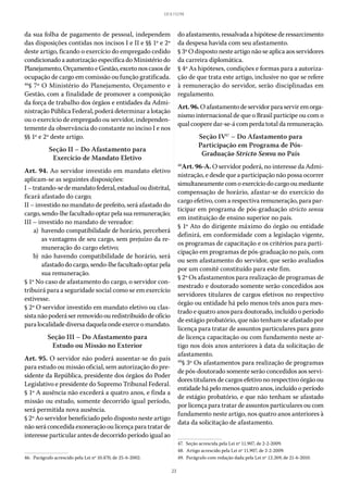 23
LEI 8.112/90
da sua folha de pagamento de pessoal, independem
das disposições contidas nos incisos I e II e §§ 1º e 2º
deste artigo, ficando o exercício do empregado cedido
condicionado a autorização específica do Ministério do
Planejamento,OrçamentoeGestão,excetonoscasosde
ocupação de cargo em comissão ou função gratificada.
46
§ 7º O Ministério do Planejamento, Orçamento e
Gestão, com a finalidade de promover a composição
da força de trabalho dos órgãos e entidades da Admi-
nistração Pública Federal, poderá determinar a lotação
ou o exercício de empregado ou servidor, independen-
temente da observância do constante no inciso I e nos
§§ 1º e 2º deste artigo.
Seção II – Do Afastamento para
Exercício de Mandato Eletivo
Art. 94. Ao servidor investido em mandato eletivo
aplicam-se as seguintes disposições:
I–tratando-sedemandatofederal,estadualoudistrital,
ficará afastado do cargo;
II – investido no mandato de prefeito, será afastado do
cargo, sendo-lhe facultado optar pela sua remuneração;
III – investido no mandato de vereador:
	 a)	 havendo compatibilidade de horário, perceberá
as vantagens de seu cargo, sem prejuízo da re-
muneração do cargo eletivo;
	 b)	não havendo compatibilidade de horário, será
afastado do cargo, sendo-lhe facultado optar pela
sua remuneração.
§ 1º No caso de afastamento do cargo, o servidor con-
tribuirá para a seguridade social como se em exercício
estivesse.
§ 2º O servidor investido em mandato eletivo ou clas-
sistanãopoderáserremovidoouredistribuídodeofício
para localidade diversa daquela onde exerce o mandato.
Seção III – Do Afastamento para
Estudo ou Missão no Exterior
Art. 95. O servidor não poderá ausentar-se do país
para estudo ou missão oficial, sem autorização do pre-
sidente da República, presidente dos órgãos do Poder
Legislativo e presidente do Supremo Tribunal Federal.
§ 1º A ausência não excederá a quatro anos, e finda a
missão ou estudo, somente decorrido igual período,
será permitida nova ausência.
§ 2º Ao servidor beneficiado pelo disposto neste artigo
nãoseráconcedidaexoneraçãooulicençaparatratarde
interesse particular antes de decorrido período igual ao
46.  Parágrafo acrescido pela Lei nº 10.470, de 25-6-2002.
do afastamento, ressalvada a hipótese de ressarcimento
da despesa havida com seu afastamento.
§ 3º O disposto neste artigo não se aplica aos servidores
da carreira diplomática.
§ 4º As hipóteses, condições e formas para a autoriza-
ção de que trata este artigo, inclusive no que se refere
à remuneração do servidor, serão disciplinadas em
regulamento.
Art.96.Oafastamentodeservidorparaserviremorga-
nismo internacional de que o Brasil participe ou com o
qual coopere dar-se-á com perda total da remuneração.
Seção IV47
– Do Afastamento para
Participação em Programa de Pós-
Graduação Stricto Sensu no País
48
Art. 96-A. O servidor poderá, no interesse da Admi-
nistração, e desde que a participação não possa ocorrer
simultaneamentecomoexercíciodocargooumediante
compensação de horário, afastar-se do exercício do
cargo efetivo, com a respectiva remuneração, para par-
ticipar em programa de pós-graduação stricto sensu
em instituição de ensino superior no país.
§ 1º Ato do dirigente máximo do órgão ou entidade
definirá, em conformidade com a legislação vigente,
os programas de capacitação e os critérios para parti-
cipação em programas de pós-graduação no país, com
ou sem afastamento do servidor, que serão avaliados
por um comitê constituído para este fim.
§ 2º Os afastamentos para realização de programas de
mestrado e doutorado somente serão concedidos aos
servidores titulares de cargos efetivos no respectivo
órgão ou entidade há pelo menos três anos para mes-
trado e quatro anos para doutorado, incluído o período
de estágio probatório, que não tenham se afastado por
licença para tratar de assuntos particulares para gozo
de licença capacitação ou com fundamento neste ar-
tigo nos dois anos anteriores à data da solicitação de
afastamento.
49
§ 3º Os afastamentos para realização de programas
de pós-doutorado somente serão concedidos aos servi-
dores titulares de cargos efetivo no respectivo órgão ou
entidade há pelo menos quatro anos, incluído o período
de estágio probatório, e que não tenham se afastado
por licença para tratar de assuntos particulares ou com
fundamento neste artigo, nos quatro anos anteriores à
data da solicitação de afastamento.
47.  Seção acrescida pela Lei nº 11.907, de 2-2-2009.
48.  Artigo acrescido pela Lei nº 11.907, de 2-2-2009.
49.  Parágrafo com redação dada pela Lei nº 12.269, de 21-6-2010.
 