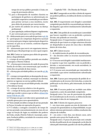 25
LEI 8.112/90
tempo de serviço público prestado à União, em
cargo de provimento efetivo;
	53
c)	para o desempenho de mandato classista ou
participação de gerência ou administração em
sociedade cooperativa constituída por servidores
para prestar serviços a seus membros, exceto
para efeito de promoção por merecimento;
	 d)	por motivo de acidente em serviço ou doença
profissional;
	
e)	 paracapacitação,conformedispuseroregulamento;
	 f)	 por convocação para o serviço militar;
IX–deslocamentoparaanovasededequetrataoart. 18;
X – participação em competição desportiva nacional
ou convocação para integrar representação desportiva
nacional, no país ou no exterior, conforme disposto
em lei específica;
XI – afastamento para servir em organismo interna-
cional de que o Brasil participe ou com o qual coopere.
Art. 103. Contar-se-á apenas para efeito de aposenta-
doria e disponibilidade:
I – o tempo de serviço público prestado aos estados,
municípios e Distrito Federal;
54
II – a licença para tratamento de saúde de pessoal da
família do servidor, com remuneração, que exceder a
trinta dias em período de doze meses;
III – a licença para atividade política, no caso do art. 86,
§ 2º;
IV – o tempo correspondente ao desempenho de man-
dato eletivo federal, estadual, municipal ou distrital,
anterior ao ingresso no serviço público federal;
V – o tempo de serviço em atividade privada, vinculada
à Previdência Social;
VI – o tempo de serviço relativo a tiro de guerra;
VII – o tempo de licença para tratamento da própria
saúde que exceder o prazo a que se refere a alínea b do
inciso VIII do art. 102.
§ 1º O tempo em que o servidor esteve aposentado será
contado apenas para nova aposentadoria.
§ 2ºSerácontadoemdobrootempodeserviçoprestado
às Forças Armadas em operações de guerra.
§ 3º É vedada a contagem cumulativa de tempo de
serviço prestado concomitantemente em mais de um
cargo ou função de órgão ou entidades dos poderes
da União, estado, Distrito Federal e município, autar-
quia, fundação pública, sociedade de economia mista
e empresa pública.
53.  Alínea com redação dada pela Lei nº 11.094, de 13-1-2005.
54.  Inciso com redação dada pela Lei nº 12.269, de 21-6-2010.
Capítulo VIII – Do Direito de Petição
Art.104.Éasseguradoaoservidorodireitode requerer
aos poderes públicos, em defesa de direito ou interesse
legítimo.
Art. 105. O requerimento será dirigido à autoridade
competente paradecidi-loeencaminhadoporintermé-
dio daquela a que estiver imediatamente subordinado
o requerente.
Art. 106. Cabe pedido de reconsideração à autoridade
que houver expedido o ato ou proferido a primeira
decisão, não podendo ser renovado.
Parágrafo único. O requerimento e o pedido de recon-
sideração de que tratam os artigos anteriores deverão
ser despachados no prazo de cinco dias e decididos
dentro de trinta dias.
Art. 107. Caberá recurso:
I – do indeferimento do pedido de reconsideração;
II – das decisões sobre os recursos sucessivamente
interpostos.
§ 1º O recurso será dirigido à autoridade imediatamen-
te superior à que tiver expedido o ato ou proferido a
decisão, e, sucessivamente, em escala ascendente, às
demais autoridades.
§ 2º O recurso será encaminhado por intermédio da
autoridade a que estiver imediatamente subordinado
o requerente.
Art. 108. O prazo para interposição de pedido de re-
consideração ou de recurso é de trinta dias, a contar da
publicação ou da ciência, pelo interessado, da decisão
recorrida.
Art. 109. O recurso poderá ser recebido com efeito
suspensivo, a juízo da autoridade competente.
Parágrafo único. Em caso de provimento do pedido
de reconsideração ou do recurso, os efeitos da decisão
retroagirão à data do ato impugnado.
Art. 110. O direito de requerer prescreve:
I – em cinco anos, quanto aos atos de demissão e de
cassação de aposentadoria ou disponibilidade, ou que
afetem interesse patrimonial e créditos resultantes das
relações de trabalho;
II – em cento e vinte dias, nos demais casos, salvo
quando outro prazo for fixado em lei.
Parágrafo único. O prazo de prescrição será contado
da data da publicação do ato impugnado ou da data da
ciênciapelointeressado,quandooatonãoforpublicado.
 