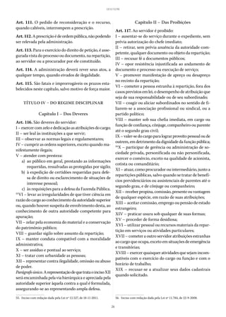 26
LEI 8.112/90
Art. 111. O pedido de reconsideração e o recurso,
quando cabíveis, interrompem a prescrição.
Art.112.Aprescriçãoédeordempública,nãopodendo
ser relevada pela administração.
Art. 113. Para o exercício do direito de petição, é asse-
gurada vista do processo ou documento, na repartição,
ao servidor ou a procurador por ele constituído.
Art. 114. A administração deverá rever seus atos, a
qualquer tempo, quando eivados de ilegalidade.
Art. 115. São fatais e improrrogáveis os prazos esta-
belecidos neste capítulo, salvo motivo de força maior.
TÍTULO IV – DO REGIME DISCIPLINAR
Capítulo I – Dos Deveres
Art. 116. São deveres do servidor:
I–exercercomzeloededicaçãoasatribuiçõesdocargo;
II – ser leal às instituições a que servir;
III – observar as normas legais e regulamentares;
IV – cumprir as ordens superiores, exceto quando ma-
nifestamente ilegais;
V – atender com presteza:
	 a)	 ao público em geral, prestando as informações
requeridas, ressalvadas as protegidas por sigilo;
	 b)	 à expedição de certidões requeridas para defe-
sa de direito ou esclarecimento de situações de
interesse pessoal;
	 c)	 às requisições para a defesa da Fazenda Pública.
55
VI – levar as irregularidades de que tiver ciência em
razãodocargoaoconhecimentodaautoridadesuperior
ou, quando houver suspeita de envolvimento desta, ao
conhecimento de outra autoridade competente para
apuração;
VII – zelar pela economia do material e a conservação
do patrimônio público;
VIII – guardar sigilo sobre assunto da repartição;
IX – manter conduta compatível com a moralidade
administrativa;
X – ser assíduo e pontual ao serviço;
XI – tratar com urbanidade as pessoas;
XII – representar contra ilegalidade, omissão ou abuso
de poder.
Parágrafoúnico.Arepresentaçãodequetrataoinciso XII
será encaminhada pela via hierárquica e apreciada pela
autoridade superior àquela contra a qual é formulada,
assegurando-se ao representando ampla defesa.
55.  Inciso com redação dada pela Lei nº 12.527, de 18-11-2011.
Capítulo II – Das Proibições
Art. 117. Ao servidor é proibido:
I – ausentar-se do serviço durante o expediente, sem
prévia autorização do chefe imediato;
II – retirar, sem prévia anuência da autoridade com-
petente, qualquer documento ou objeto da repartição;
III – recusar fé a documentos públicos;
IV – opor resistência injustificada ao andamento de
documento e processo ou execução de serviço;
V – promover manifestação de apreço ou desapreço
no recinto da repartição;
VI – cometer a pessoa estranha à repartição, fora dos
casos previstos em lei, o desempenho de atribuição que
seja de sua responsabilidade ou de seu subordinado;
VII – coagir ou aliciar subordinados no sentido de fi-
liarem-se a associação profissional ou sindical, ou a
partido político;
VIII – manter sob sua chefia imediata, em cargo ou
função de confiança, cônjuge, companheiro ou parente
até o segundo grau civil;
IX–valer-sedocargoparalograrproveitopessoaloude
outrem,emdetrimentodadignidadedafunçãopública;
56
X – participar de gerência ou administração de so-
ciedade privada, personificada ou não personificada,
exercer o comércio, exceto na qualidade de acionista,
cotista ou comanditário;
XI – atuar, como procurador ou intermediário, junto a
repartições públicas, salvo quando se tratar de benefí-
cios previdenciários ou assistenciais de parentes até o
segundo grau, e de cônjuge ou companheiro;
XII – receber propina, comissão, presente ou vantagem
de qualquer espécie, em razão de suas atribuições;
XIII – aceitar comissão, emprego ou pensão de estado
estrangeiro;
XIV – praticar usura sob qualquer de suas formas;
XV – proceder de forma desidiosa;
XVI – utilizar pessoal ou recursos materiais da repar-
tição em serviços ou atividades particulares;
XVII – cometer a outro servidor atribuições estranhas
ao cargo que ocupa, exceto em situações de emergência
e transitórias;
XVIII – exercer quaisquer atividades que sejam incom-
patíveis com o exercício do cargo ou função e com o
horário de trabalho;
XIX – recusar-se a atualizar seus dados cadastrais
quando solicitado.
56.  Inciso com redação dada pela Lei nº 11.784, de 22-9-2008.
 