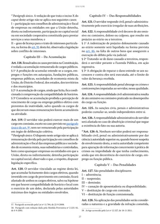 27
LEI 8.112/90
57
Parágrafo único. A vedação de que trata o inciso X do
caput deste artigo não se aplica nos seguintes casos:
I –participaçãonosconselhosdeadministraçãoefiscal
de empresas ou entidades em que a União detenha,
direta ou indiretamente, participação no capital social
ou em sociedade cooperativa constituída para prestar
serviços a seus membros; e
II – gozo de licença para o trato de interesses particula-
res, na forma do art. 91 desta lei, observada a legislação
sobre conflito de interesses.
Capítulo III – Da Acumulação
Art.118.RessalvadososcasosprevistosnaConstituição,
é vedada a acumulação remunerada de cargos públicos.
§ 1º A proibição de acumular estende-se a cargos, em-
pregos e funções em autarquias, fundações públicas,
empresas públicas, sociedades de economia mista da
União, do Distrito Federal, dos estados, dos territórios
e dos municípios.
§ 2ºAacumulaçãodecargos,aindaquelícita,ficacondi-
cionada à comprovação da compatibilidade de horários.
§ 3º Considera-se acumulação proibida a percepção de
vencimento de cargo ou emprego público efetivo com
proventos da inatividade, salvo quando os cargos de
que decorram essas remunerações forem acumuláveis
na atividade.
Art. 119. O servidor não poderá exercer mais de um
cargoemcomissão,excetonocasoprevistonoparágrafo
único do art. 9º, nem ser remunerado pela participação
em órgão de deliberação coletiva.
58
Parágrafoúnico.Odispostonesteartigonãoseaplicaà
remuneração devida pela participação em conselhos de
administração e fiscal das empresas públicas e socieda-
des de economia mista, suas subsidiárias e controladas,
bem como quaisquer empresas ou entidades em que a
União, direta ou indiretamente, detenha participação
no capital social, observado o que, a respeito, dispuser
legislação específica.
Art. 120. O servidor vinculado ao regime desta lei,
que acumular licitamente dois cargos efetivos, quando
investido em cargo de provimento em comissão, ficará
afastado de ambos os cargos efetivos, salvo na hipótese
em que houver compatibilidade de horário e local com
o exercício de um deles, declarada pelas autoridades
máximas dos órgãos ou entidades envolvidos.
57.  Parágrafo acrescido pela Lei nº 11.784, de 22-9-2008.
58.  Parágrafo com redação dada pela Medida Provisória nº 2.225-45,
de 4-9-2001.
Capítulo IV – Das Responsabilidades
Art.121.Oservidorrespondecivil,penale administra-
tivamente pelo exercício irregular de suas atribuições.
Art. 122. A responsabilidade civil decorre de ato omis-
sivo ou comissivo, doloso ou culposo, que resulte em
prejuízo ao erário ou a terceiros.
§ 1º A indenização de prejuízo dolosamente causado
ao erário somente será liquidada na forma prevista
no art. 46, na falta de outros bens que assegurem a
execução do débito pela via judicial.
§ 2º Tratando-se de dano causado a terceiros, respon-
derá o servidor perante a Fazenda Pública, em ação
regressiva.
§ 3º A obrigação de reparar o dano estende-se aos su-
cessores e contra eles será executada, até o limite do
valor da herança recebida.
Art.123.A responsabilidade penal abrange os crimes e
contravenções imputadas ao servidor, nessa qualidade.
Art.124.Aresponsabilidadecivil-administrativaresulta
deatoomissivooucomissivopraticadonodesempenho
do cargo ou função.
Art. 125. As sanções civis, penais e administrativas
poderão cumular-se, sendo independentes entre si.
Art.126.Aresponsabilidadeadministrativadoservidor
será afastada no caso de absolvição criminal que negue
a existência do fato ou sua autoria.
59
Art. 126-A. Nenhum servidor poderá ser responsa-
bilizado civil, penal ou administrativamente por dar
ciênciaàautoridadesuperiorou,quandohouversuspeita
de envolvimento desta, a outra autoridade competente
para apuração de informação concernente à prática de
crimes ou improbidade de que tenha conhecimento,
ainda que em decorrência do exercício de cargo, em-
prego ou função pública.
Capítulo V – Das Penalidades
Art. 127. São penalidades disciplinares:
I – advertência;
II – suspensão;
III – demissão;
IV – cassação de aposentadoria ou disponibilidade;
V – destituição de cargo em comissão;
VI – destituição de função comissionada.
Art. 128. Na aplicação das penalidades serão conside-
radas a natureza e a gravidade da infração cometida,
59.  Artigo acrescido pela Lei nº 12.527, de 18-11-2011.
 