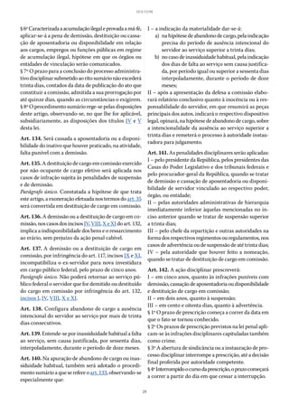 29
LEI 8.112/90
§ 6ºCaracterizadaaacumulaçãoilegaleprovadaamá-fé,
aplicar-se-á a pena de demissão, destituição ou cassa-
ção de aposentadoria ou disponibilidade em relação
aos cargos, empregos ou funções públicas em regime
de acumulação ilegal, hipótese em que os órgãos ou
entidades de vinculação serão comunicados.
§ 7º O prazo para a conclusão do processo administra-
tivodisciplinarsubmetidoaoritosumárionãoexcederá
trinta dias, contados da data de publicação do ato que
constituir a comissão, admitida a sua prorrogação por
até quinze dias, quando as circunstâncias o exigirem.
§ 8º O procedimento sumário rege-se pelas disposições
deste artigo, observando-se, no que lhe for aplicável,
subsidiariamente, as disposições dos títulos IV e V
desta lei.
Art. 134. Será cassada a aposentadoria ou a disponi-
bilidade do inativo que houver praticado, na atividade,
falta punível com a demissão.
Art. 135. A destituição de cargo em comissão exercido
por não ocupante de cargo efetivo será aplicada nos
casos de infração sujeita às penalidades de suspensão
e de demissão.
Parágrafo único. Constatada a hipótese de que trata
este artigo, a exoneração efetuada nos termos do art. 35
será convertida em destituição de cargo em comissão.
Art. 136. A demissão ou a destituição de cargo em co-
missão,noscasosdosincisos IV,VIII,XeXIdoart. 132,
implica a indisponibilidade dos bens e o ressarcimento
ao erário, sem prejuízo da ação penal cabível.
Art. 137. A demissão ou a destituição de cargo em
comissão, por infringência do art. 117, incisos IX e XI,
incompatibiliza o ex-servidor para nova investidura
em cargo público federal, pelo prazo de cinco anos.
Parágrafo único. Não poderá retornar ao serviço pú-
blico federal o servidor que for demitido ou destituído
do cargo em comissão por infringência do art. 132,
incisos I, IV, VIII, X e XI.
Art. 138. Configura abandono de cargo a ausência
intencional do servidor ao serviço por mais de trinta
dias consecutivos.
Art. 139. Entende-se por inassiduidade habitual a falta
ao serviço, sem causa justificada, por sessenta dias,
interpoladamente, durante o período de doze meses.
Art. 140. Na apuração de abandono de cargo ou inas-
siduidade habitual, também será adotado o procedi-
mentosumárioaqueserefereoart. 133, observando-se
especialmente que:
I – a indicação da materialidade dar-se-á:
	 a)	 nahipótesedeabandonodecargo,pelaindicação
precisa do período de ausência intencional do
servidor ao serviço superior a trinta dias;
	 b)	 no caso de inassiduidade habitual, pela indicação
dos dias de falta ao serviço sem causa justifica-
da, por período igual ou superior a sessenta dias
interpoladamente, durante o período de doze
meses;
II – após a apresentação da defesa a comissão elabo-
rará relatório conclusivo quanto à inocência ou à res-
ponsabilidade do servidor, em que resumirá as peças
principais dos autos, indicará o respectivo dispositivo
legal, opinará, na hipótese de abandono de cargo, sobre
a intencionalidade da ausência ao serviço superior a
trinta dias e remeterá o processo à autoridade instau-
radora para julgamento.
Art. 141. As penalidades disciplinares serão aplicadas:
I – pelo presidente da República, pelos presidentes das
Casas do Poder Legislativo e dos tribunais federais e
pelo procurador-geral da República, quando se tratar
de demissão e cassação de aposentadoria ou disponi-
bilidade de servidor vinculado ao respectivo poder,
órgão, ou entidade;
II – pelas autoridades administrativas de hierarquia
imediatamente inferior àquelas mencionadas no in-
ciso anterior quando se tratar de suspensão superior
a trinta dias;
III – pelo chefe da repartição e outras autoridades na
formadosrespectivosregimentosouregulamentos,nos
casos de advertência ou de suspensão de até trinta dias;
IV – pela autoridade que houver feito a nomeação,
quando se tratar de destituição de cargo em comissão.
Art. 142. A ação disciplinar prescreverá:
I – em cinco anos, quanto às infrações puníveis com
demissão,cassaçãodeaposentadoriaoudisponibilidade
e destituição de cargo em comissão;
II – em dois anos, quanto à suspensão;
III – em cento e oitenta dias, quanto à advertência.
§ 1º O prazo de prescrição começa a correr da data em
que o fato se tornou conhecido.
§ 2º Os prazos de prescrição previstos na lei penal apli-
cam-se às infrações disciplinares capituladas também
como crime.
§ 3º A abertura de sindicância ou a instauração de pro-
cesso disciplinar interrompe a prescrição, até a decisão
final proferida por autoridade competente.
§ 4ºInterrompidoocursodaprescrição,oprazocomeçará
a correr a partir do dia em que cessar a interrupção.
 