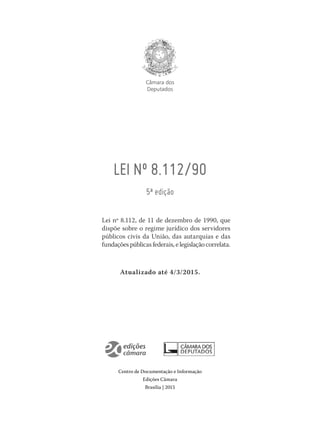 Câmara dos
Deputados
LEI Nº 8.112/90
5ª edição
Lei nº 8.112, de 11 de dezembro de 1990, que
dispõe sobre o regime jurídico dos servidores
públicos civis da União, das autarquias e das
fundaçõespúblicasfederais,elegislaçãocorrelata.
Atualizado até 4/3/2015.
Centro de Documentação e Informação
Edições Câmara
Brasília | 2015
 
