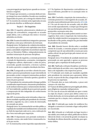 31
LEI 8.112/90
a sua prorrogação por igual prazo, quando as circuns-
tâncias o exigirem.
§ 1º Sempre que necessário, a comissão dedicará tem-
po integral aos seus trabalhos, ficando seus membros
dispensados do ponto, até a entrega do relatório final.
§ 2º As reuniões da comissão serão registradas em atas
que deverão detalhar as deliberações adotadas.
Seção I – Do Inquérito
Art. 153. O inquérito administrativo obedecerá ao
princípio do contraditório, assegurada ao acusado
ampla defesa, com a utilização dos meios e recursos
admitidos em direito.
Art.154.Osautosdasindicânciaintegrarãooprocesso
disciplinar, como peça informativa da instrução.
Parágrafo único. Na hipótese de o relatório da sindicân-
cia concluir que a infração está capitulada como ilícito
penal, a autoridade competente encaminhará cópia dos
autos ao Ministério Público, independentemente da
imediata instauração do processo disciplinar.
Art. 155. Na fase do inquérito, a comissão promoverá
a tomada de depoimentos, acareações, investigações
e diligências cabíveis, objetivando a coleta de prova,
recorrendo, quando necessário, a técnicos e peritos,
de modo a permitir a completa elucidação dos fatos.
Art. 156. É assegurado ao servidor o direito de acom-
panhar o processo pessoalmente ou por intermédio de
procurador, arrolar e reinquirir testemunhas, produzir
provas e contraprovas e formular quesitos, quando se
tratar de prova pericial.
§ 1º O presidente da comissão poderá denegar pedidos
considerados impertinentes, meramente protelatórios,
oudenenhuminteresseparaoesclarecimentodosfatos.
§ 2º Será indeferido o pedido de prova pericial, quando
a comprovação do fato independer de conhecimento
especial de perito.
Art. 157. As testemunhas serão intimadas a depor me-
diante mandado expedido pelo presidente da comissão,
devendo a segunda via, com o ciente do interessado,
ser anexado aos autos.
Parágrafo único. Seatestemunhaforservidorpúblico,a
expediçãodomandadoseráimediatamentecomunicada
ao chefe da repartição onde serve, com a indicação do
dia e hora marcados para inquirição.
Art. 158. O depoimento será prestado oralmente e
reduzido a termo, não sendo lícito à testemunha tra-
zê-lo por escrito.
§ 1º As testemunhas serão inquiridas separadamente.
§ 2º Na hipótese de depoimentos contraditórios ou
que se infirmem, proceder-se-á à acareação entre os
depo­entes.
Art. 159. Concluída a inquirição das testemunhas, a
comissão promoverá o interrogatório do acusado, ob-
servadososprocedimentosprevistosnosarts. 157e158.
§ 1º No caso de mais de um acusado, cada um deles
será ouvido separadamente, e sempre que divergirem
em suas declarações sobre fatos ou circunstâncias, será
promovida a acareação entre eles.
§ 2º O procurador do acusado poderá assistir ao inter-
rogatório, bem como à inquirição das testemunhas,
sendo-lhe vedado interferir nas perguntas e respostas,
facultando-se-lhe, porém, reinquiri-las, por intermédio
do presidente da comissão.
Art. 160. Quando houver dúvida sobre a sanidade
mental do acusado, a comissão proporá à autoridade
competente que ele seja submetido a exame por junta
médica oficial, da qual participe pelo menos um mé-
dico psiquiatra.
Parágrafo único. O incidente de sanidade mental será
processado em auto apartado e apenso ao processo
principal, após a expedição do laudo pericial.
Art. 161. Tipificada a infração disciplinar, será formu-
lada a indiciação do servidor, com a especificação dos
fatos a ele imputados e das respectivas provas.
§ 1º O indiciado será citado por mandado expedido
pelo presidente da comissão para apresentar defesa
escrita, no prazo de dez dias, assegurando-se-lhe vista
do processo na repartição.
§ 2º Havendo dois ou mais indiciados, o prazo será
comum e de vinte dias.
§ 3ºOprazodedefesapoderáserprorrogadopelodobro,
para diligências reputadas indispensáveis.
§ 4º No caso de recusa do indiciado em apor o ciente
na cópia da citação, o prazo para defesa contar-se-á
da data declarada, em termo próprio, pelo membro da
comissão que fez a citação, com a assinatura de duas
testemunhas.
Art. 162. O indiciado que mudar de residência fica
obrigado a comunicar à comissão o lugar onde poderá
ser encontrado.
Art. 163. Achando-se o indiciado em lugar incerto e
não sabido, será citado por edital, publicado no Diário
Oficial da União e em jornal de grande circulação na
localidade do último domicílio conhecido, para apre-
sentar defesa.
 