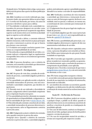 32
LEI 8.112/90
Parágrafo único. Na hipótese deste artigo, o prazo para
defesa será de quinze dias a partir da última publicação
do edital.
Art. 164. Considerar-se-á revel o indiciado que, regu-
larmente citado, não apresentar defesa no prazo legal.
§ 1º A revelia será declarada, por termo, nos autos do
processo e devolverá o prazo para a defesa.
§ 2º Para defender o indiciado revel, a autoridade ins-
tauradora do processo designará um servidor como
defensordativo,quedeveráserocupantedecargoefetivo
superioroudemesmonível,outerníveldeescolaridade
igual ou superior ao do indiciado.
Art. 165. Apreciada a defesa, a comissão elaborará
relatório minucioso, onde resumirá as peças principais
dos autos e mencionará as provas em que se baseou
para formar a sua convicção.
§ 1º O relatório será sempre conclusivo quanto à ino-
cência ou à responsabilidade do servidor.
§ 2º Reconhecida a responsabilidade do servidor, a co-
missão indicará o dispositivo legal ou regulamentar
transgredido, bem como as circunstâncias agravantes
ou atenuantes.
Art. 166. O processo disciplinar, com o relatório da
comissão, será remetido à autoridade que determinou
a sua instauração, para julgamento.
Seção II – Do Julgamento
Art. 167. No prazo de vinte dias, contados do recebi-
mento do processo, a autoridade julgadora proferirá a
sua decisão.
§ 1º Se a penalidade a ser aplicada exceder a alçada da
autoridade instauradora do processo, este será enca-
minhado à autoridade competente, que decidirá em
igual prazo.
§ 2º Havendo mais de um indiciado e diversidade de
sanções, o julgamento caberá à autoridade competente
para a imposição da pena mais grave.
§ 3º Se a penalidade prevista for a demissão ou cassação
de aposentadoria ou disponibilidade, o julgamento ca-
berá às autoridades de que trata o inciso I do art. 141.
§ 4º Reconhecida pela comissão a inocência do servidor,
a autoridade instauradora do processo determinará o
seu arquivamento, salvo se flagrantemente contrária
à prova dos autos.
Art.168.Ojulgamentoacataráorelatóriodacomissão,
salvo quando contrário às provas dos autos.
Parágrafo único. Quando o relatório da comissão
contrariar as provas dos autos, a autoridade julgadora
poderá,motivadamente,agravarapenalidadeproposta,
abrandá-la ou isentar o servidor de responsabilidade.
Art. 169. Verificada a ocorrência de vício insanável,
a autoridade que determinou a instauração do pro-
cesso ou outra de hierarquia superior declarará a sua
nulidade, total ou parcial, e ordenará, no mesmo ato,
a constituição de outra comissão para instauração de
novo processo.
§ 1º O julgamento fora do prazo legal não implica nu-
lidade do processo.
§ 2º A autoridade julgadora que der causa à prescrição
de que trata o art. 142, § 2º, será responsabilizada na
forma do capítulo IV do título IV.
Art. 170. Extinta a punibilidade pela prescrição, a au-
toridade julgadora determinará o registro do fato nos
assentamentos individuais do servidor.
Art. 171. Quando a infração estiver capitulada como
crime, o processo disciplinar será remetido ao Minis-
tério Público para instauração da ação penal, ficando
trasladado na repartição.
Art. 172. O servidor que responder a processo disci-
plinar só poderá ser exonerado a pedido, ou aposenta-
do voluntariamente, após a conclusão do processo e o
cumprimento da penalidade, acaso aplicada.
Parágrafo único. Ocorrida a exoneração de que trata o
parágrafoúnico,inciso Idoart. 34,oatoseráconvertido
em demissão, se for o caso.
Art. 173. Serão assegurados transporte e diárias:
I – ao servidor convocado para prestar depoimento fora
da sede de sua repartição, na condição de testemunha,
denunciado ou indiciado;
II – aos membros da comissão e ao secretário, quando
obrigados a se deslocarem da sede dos trabalhos para
a realização de missão essencial ao esclarecimento dos
fatos.
Seção III – Da Revisão do Processo
Art. 174. O processo disciplinar poderá ser revisto,
a qualquer tempo, a pedido ou de ofício, quando se
aduzirem fatos novos ou circunstâncias suscetíveis de
justificar a inocência do punido ou a inadequação da
penalidade aplicada.
§ 1º Em caso de falecimento, ausência ou desapareci-
mento do servidor, qualquer pessoa da família poderá
requerer a revisão do processo.
§ 2º No caso de incapacidade mental do servidor, a
revisão será requerida pelo respectivo curador.
 