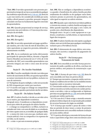 35
LEI 8.112/90
69
Art. 190. O servidor aposentado com provento pro-
porcionalaotempodeserviçoseacometidodequalquer
das moléstias especificadas no § 1º do art. 186 desta lei
e, por esse motivo, for considerado inválido por junta
médica oficial passará a perceber provento integral,
calculado com base no fundamento legal de concessão
da aposentadoria.
Art. 191. Quando proporcional ao tempo de serviço,
o provento não será inferior a 1/3 (um terço) da remu-
neração da atividade.
Art. 192. (Revogado.)
Art. 193. (Revogado.)
Art. 194. Ao servidor aposentado será paga a gratifica-
ção natalina, até o dia vinte do mês de dezembro, em
valor equivalente ao respectivo provento, deduzido o
adiantamento recebido.
Art. 195. Ao ex-combatente que tenha efetivamente
participado de operações bélicas, durante a Segunda
Guerra Mundial, nos termos da Lei nº 5.315, de 12 de
setembro de 1967, será concedida aposentadoria com
provento integral, aos vinte e cinco anos de serviço
efetivo.
Seção II – Do Auxílio-Natalidade
Art. 196. O auxílio-natalidade é devido à servidora por
motivo de nascimento de filho, em quantia equivalente
ao menor vencimento do serviço público, inclusive no
caso de natimorto.
§ 1ºNahipótesedepartomúltiplo,ovalorseráacrescido
de 50% (cinquenta por cento), por nascituro.
§ 2º O auxílio será pago ao cônjuge ou companheiro
servidorpúblico,quandoaparturientenãoforservidora.
Seção III – Do Salário-Família
Art. 197. O salário-família é devido ao servidor ativo
ou ao inativo, por dependente econômico.
Parágrafo único. Consideram-se dependentes econô-
micos para efeito de percepção do salário-família:
I – o cônjuge ou companheiro e os filhos, inclusive os
enteados até vinte e um anos de idade ou, se estudante,
atévinteequatroanosou,seinválido,dequalqueridade;
II – o menor de vinte e um anos que, mediante auto-
rização judicial, viver na companhia e às expensas do
servidor, ou do inativo;
III – a mãe e o pai sem economia própria.
69.  Artigo com redação dada pela Lei nº 11.907, de 2-2-2009.
Art. 198. Não se configura a dependência econômi-
ca quando o beneficiário do salário-família perceber
rendimento do trabalho ou de qualquer outra fonte,
inclusive pensão ou provento da aposentadoria, em
valor igual ou superior ao salário mínimo.
Art.199.Quandoopaiemãeforemservidorespúblicos
e viverem em comum, o salário-família será pago a um
deles; quando separados, será pago a um e outro, de
acordo com a distribuição dos dependentes.
Parágrafo único. Ao pai e à mãe equiparam-se o pa-
drasto, a madrasta e, na falta destes, os representantes
legais dos incapazes.
Art. 200. O salário-família não está sujeito a qualquer
tributo,nemservirádebaseparaqualquercontribuição,
inclusive para a Previdência Social.
Art. 201. O afastamento do cargo efetivo, sem remu-
neração, não acarreta a suspensão do pagamento do
salário-família.
Seção IV – Da Licença para
Tratamento de Saúde
Art. 202. Será concedida ao servidor licença para tra-
tamento de saúde, a pedido ou de ofício, com base em
perícia médica, sem prejuízo da remuneração a que
fizer jus.
70
Art. 203. A licença de que trata o art. 202 desta lei
será concedida com base em perícia oficial.
§ 1º Sempre que necessário, a inspeção médica será rea-
lizada na residência do servidor ou no estabelecimento
hospitalar onde se encontrar internado.
§ 2º Inexistindo médico no órgão ou entidade no local
onde se encontra ou tenha exercício em caráter perma-
nente o servidor, e não se configurando as hipóteses
previstasnosparágrafosdoart. 230,seráaceitoatestado
passado por médico particular.
71
§ 3º No caso do § 2º deste artigo, o atestado somente
produzirá efeitos depois de recepcionado pela unidade
de recursos humanos do órgão ou entidade.
72
§ 4º A licença que exceder o prazo de cento e vinte
dias no período de doze meses a contar do primeiro
dia de afastamento será concedida mediante avaliação
por junta médica oficial.
73
§ 5º A perícia oficial para concessão da licença de que
trata o caput deste artigo, bem como nos demais casos
70.  Caput com redação dada pela Lei nº 11.907, de 2-2-2009.
71.  Parágrafo com redação dada pela Lei nº 11.907, de 2-2-2009.
72.  Parágrafo com redação dada pela Lei nº 11.907, de 2-2-2009.
73.  Parágrafo acrescido pela Lei nº 11.907, de 2-2-2009.
 