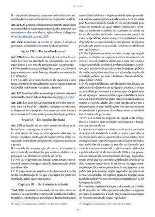 38
LEI 8.112/90
II – da pensão temporária para os cobeneficiários ou,
na falta destes, para o beneficiário da pensão vitalícia.
Art.224.Aspensõesserãoautomaticamenteatualizadas
na mesma data e na mesma proporção dos reajustes dos
vencimentos dos servidores, aplicando-se o disposto
no parágrafo único do art. 189.
Art. 225. Ressalvado o direito de opção, é vedada a
percepção cumulativa de mais de duas pensões.
Seção VIII – Do Auxílio-Funeral
Art. 226. O auxílio-funeral é devido à família do ser-
vidor falecido na atividade ou aposentado, em valor
equivalente a um mês da remuneração ou provento.
§ 1ºNocasodeacumulaçãolegaldecargos,oauxílioserá
pagosomenteemrazãodocargodemaiorremuneração.
§ 2º (Vetado.)
§ 3º O auxílio será pago no prazo de quarenta e oito
horas,pormeiodeprocedimentosumaríssimo,àpessoa
da família que houver custeado o funeral.
Art.227.Seofuneralforcusteadoporterceiro,esteserá
indenizado, observado o disposto no artigo anterior.
Art. 228. Em caso de falecimento de servidor em ser-
viço fora do local de trabalho, inclusive no exterior,
as despesas de transporte do corpo correrão à conta
de recursos da União, autarquia ou fundação pública.
Seção IX – Do Auxílio-Reclusão
Art. 229. À família do servidor ativo é devido o auxí-
lio-reclusão, nos seguintes valores:
I – dois terços da remuneração, quando afastado por
motivo de prisão, em flagrante ou preventiva, determi-
nada pela autoridade competente, enquanto perdurar
a prisão;
II – metade da remuneração, durante o afastamento,
em virtude de condenação, por sentença definitiva, a
pena que não determine a perda de cargo.
§ 1º Nos casos previstos no inciso I deste artigo, o servi-
dor terá direito à integralização da remuneração, desde
que absolvido.
§ 2º O pagamento do auxílio-reclusão cessará a partir
do dia imediato àquele em que o servidor for posto em
liberdade, ainda que condicional.
Capítulo III – Da Assistência à Saúde
78
Art. 230. A assistência à saúde do servidor, ativo ou
inativo,edesuafamíliacompreendeassistênciamédica,
hospitalar,odontológica,psicológicaefarmacêutica,terá
78.  Caput com redação dada pela Lei nº 11.302, de 10-5-2006.
como diretriz básica o implemento de ações preventi-
vas voltadas para a promoção da saúde e será prestada
pelo Sistema Único de Saúde (SUS), diretamente pelo
órgão ou entidade ao qual estiver vinculado o servi-
dor, ou mediante convênio ou contrato, ou ainda na
forma de auxílio, mediante ressarcimento parcial do
valor despendido pelo servidor, ativo ou inativo, e seus
dependentes ou pensionistas com planos ou seguros
privados de assistência à saúde, na forma estabelecida
em regulamento.
§ 1ºNashipótesesprevistasnestaleiemquesejaexigida
perícia, avaliação ou inspeção médica, na ausência de
médico ou junta médica oficial, para a sua realização o
órgão ou entidade celebrará, preferencialmente, convê-
nio com unidades de atendimento do sistema público
de saúde, entidades sem fins lucrativos declaradas de
utilidade pública, ou com o Instituto Nacional do Se-
guro Social (INSS).
§ 2º Na impossibilidade, devidamente justificada, da
aplicação do disposto no parágrafo anterior, o órgão
ou entidade promoverá a contratação da prestação
de serviços por pessoa jurídica, que constituirá junta
médica especificamente para esses fins, indicando os
nomes e especialidades dos seus integrantes, com a
comprovação de suas habilitações e de que não estejam
respondendo a processo disciplinar junto à entidade
fiscalizadora da profissão.
79
§ 3º Para os fins do disposto no caput deste artigo,
ficam a União e suas entidades autárquicas e funda-
cionais autorizadas a:
I – celebrar convênios exclusivamente para a prestação
deserviçosdeassistênciaàsaúdeparaosseusservidores
ou empregados ativos, aposentados, pensionistas, bem
comoparaseusrespectivosgruposfamiliaresdefinidos,
com entidades de autogestão por elas patrocinadas por
meiodeinstrumentosjurídicosefetivamentecelebrados
e publicados até 12 de fevereiro de 2006 e que possu-
am autorização de funcionamento do órgão regulador,
sendo certo que os convênios celebrados depois dessa
data somente poderão sê-lo na forma da regulamen-
tação específica sobre patrocínio de autogestões, a ser
publicada pelo mesmo órgão regulador, no prazo de
cento e oitenta dias da vigência desta lei, normas essas
também aplicáveis aos convênios existentes até 12 de
fevereiro de 2006;
II–contratar,mediantelicitação,naformadaLeinº 8.666,
de 21 de junho de 1993, operadoras de planos e seguros
privadosdeassistênciaàsaúdequepossuamautorização
de funcionamento do órgão regulador;
79.  Parágrafo acrescido pela Lei nº 11.302, de 10-5-2006.
 