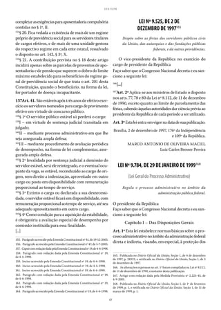 47
LEI 8.112/90
completarasexigênciasparaaposentadoriacompulsória
contidas no § 1º, II.
155
§ 20. Fica vedada a existência de mais de um regime
própriodeprevidênciasocialparaosservidorestitulares
de cargos efetivos, e de mais de uma unidade gestora
do respectivo regime em cada ente estatal, ressalvado
o disposto no art. 142, § 3º, X.
156
§ 21. A contribuição prevista no § 18 deste artigo
incidirá apenas sobre as parcelas de proventos de apo-
sentadoria e de pensão que superem o dobro do limite
máximo estabelecido para os benefícios do regime ge-
ral de previdência social de que trata o art. 201 desta
Constituição, quando o beneficiário, na forma da lei,
for portador de doença incapacitante.
157Art. 41. São estáveis após três anos de efetivo exer-
cício os servidores nomeados para cargo de provimento
efetivo em virtude de concurso público.
158
§ 1º O servidor público estável só perderá o cargo:
159
I – em virtude de sentença judicial transitada em
julgado;
160
II – mediante processo administrativo em que lhe
seja assegurada ampla defesa;
161
III – mediante procedimento de avaliação periódica
de desempenho, na forma de lei complementar, asse-
gurada ampla defesa.
162
§ 2º Invalidada por sentença judicial a demissão do
servidor estável, será ele reintegrado, e o eventual ocu-
pante da vaga, se estável, reconduzido ao cargo de ori-
gem, sem direito a indenização, aproveitado em outro
cargo ou posto em disponibilidade com remuneração
proporcional ao tempo de serviço.
163
§ 3º Extinto o cargo ou declarada a sua desnecessi-
dade, o servidor estável ficará em disponibilidade, com
remuneração proporcional ao tempo de serviço, até seu
adequado aproveitamento em outro cargo.
164
§ 4º Como condição para a aquisição da estabilidade,
é obrigatória a avaliação especial de desempenho por
comissão instituída para essa finalidade.
[...]
155.  ParágrafoacrescidopelaEmendaConstitucionalnº41,de19-12-2003.
156.  Parágrafo acrescido pela Emenda Constitucional nº 47, de 5-7-2005.
157.  CaputcomredaçãodadapelaEmendaConstitucionalnº19,de4-6-1998.
158.  Parágrafo com redação dada pela Emenda Constitucional nº 19,
de 4-6-1998.
159.  Inciso acrescido pela Emenda Constitucional nº 19, de 4-6-1998.
160.  Inciso acrescido pela Emenda Constitucional nº 19, de 4-6-1998.
161.  Inciso acrescido pela Emenda Constitucional nº 19, de 4-6-1998.
162.  Parágrafo com redação dada pela Emenda Constitucional nº 19,
de 4-6-1998.
163.  Parágrafo com redação dada pela Emenda Constitucional nº 19,
de 4-6-1998.
164.  Parágrafo acrescido pela Emenda Constitucional nº 19, de 4-6-1998.
LEI Nº 9.525, DE 2 DE
DEZEMBRO DE 1997165
Dispõe sobre as férias dos servidores públicos civis
da União, das autarquias e das fundações públicas
federais, e dá outras providências.
O vice-presidente da República no exercício do
cargo de presidente da República
Faço saber que o Congresso Nacional decreta e eu san-
ciono a seguinte lei:
166
[...]
167
Art. 2º Aplica-se aos ministros de Estado o disposto
nos arts. 77, 78 e 80 da Lei nº 8.112, de 11 de dezembro
de 1990, exceto quanto ao limite de parcelamento das
férias,cabendoàquelasautoridadesdarciênciapréviaao
presidente da República de cada período a ser utilizado.
Art.3ºEstaleientraemvigornadatadesuapublicação.
Brasília, 2 de dezembro de 1997, 176º da Independência
e 109º da República.
MARCO ANTONIO DE OLIVEIRA MACIEL
Luiz Carlos Bresser Pereira
LEI Nº 9.784, DE 29 DE JANEIRO DE 1999168
(Lei Geral do Processo Administrativo)
Regula o processo administrativo no âmbito da
administração pública federal.
O presidente da República
Faço saber que o Congresso Nacional decreta e eu san-
ciono a seguinte lei:
Capítulo I – Das Disposições Gerais
Art. 1º Esta lei estabelece normas básicas sobre o pro-
cessoadministrativonoâmbitodaadministraçãofederal
direta e indireta, visando, em especial, à proteção dos
165.  Publicada no Diário Oficial da União, Seção 1, de 4 de dezembro
de 1997, p. 28533, e retificada no Diário Oficial da União, Seção 1, de 5
de dezembro de 1997.
166.  As alterações expressas no art. 1º foram compiladas na Lei nº 8.112,
de 11 de dezembro de 1990, constante desta publicação.
167.  Artigo com redação dada pela Medida Provisória nº 2.225-45, de
4-9-2001.
168.  Publicada no Diário Oficial da União, Seção 1, de 1º de fevereiro
de 1999, p. 1, e retificada no Diário Oficial da União, Seção 1, de 11 de
março de 1999, p. 1.
 