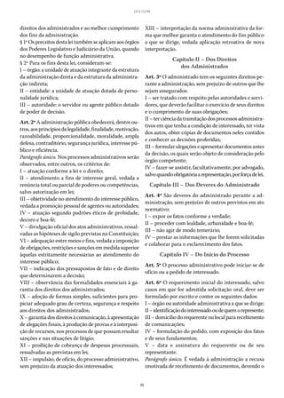48
LEI 8.112/90
direitos dos administrados e ao melhor cumprimento
dos fins da administração.
§ 1ºOspreceitosdestaleitambémseaplicamaosórgãos
dos Poderes Legislativo e Judiciário da União, quando
no desempenho de função administrativa.
§ 2º Para os fins desta lei, consideram-se:
I – órgão: a unidade de atuação integrante da estrutura
da administração direta e da estrutura da administra-
ção indireta;
II – entidade: a unidade de atuação dotada de perso-
nalidade jurídica;
III – autoridade: o servidor ou agente público dotado
de poder de decisão.
Art. 2º A administração pública obedecerá, dentre ou-
tros, aos princípios da legalidade, finalidade, motivação,
razoabilidade, proporcionalidade, moralidade, ampla
defesa, contraditório, segurança jurídica, interesse pú-
blico e eficiência.
Parágrafo único. Nos processos administrativos serão
observados, entre outros, os critérios de:
I – atuação conforme a lei e o direito;
II – atendimento a fins de interesse geral, vedada a
renúncia total ou parcial de poderes ou competências,
salvo autorização em lei;
III – objetividade no atendimento do interesse público,
vedada a promoção pessoal de agentes ou autoridades;
IV – atuação segundo padrões éticos de probidade,
decoro e boa-fé;
V – divulgação oficial dos atos administrativos, ressal-
vadas as hipóteses de sigilo previstas na Constituição;
VI – adequação entre meios e fins, vedada a imposição
de obrigações, restrições e sanções em medida superior
àquelas estritamente necessárias ao atendimento do
interesse público;
VII – indicação dos pressupostos de fato e de direito
que determinarem a decisão;
VIII – observância das formalidades essenciais à ga-
rantia dos direitos dos administrados;
IX – adoção de formas simples, suficientes para pro-
piciar adequado grau de certeza, segurança e respeito
aos direitos dos administrados;
X–garantiadosdireitosàcomunicação,àapresentação
de alegações finais, à produção de provas e à interposi-
ção de recursos, nos processos de que possam resultar
sanções e nas situações de litígio;
XI – proibição de cobrança de despesas processuais,
ressalvadas as previstas em lei;
XII – impulsão, de ofício, do processo administrativo,
sem prejuízo da atuação dos interessados;
XIII – interpretação da norma administrativa da for-
ma que melhor garanta o atendimento do fim público
a que se dirige, vedada aplicação retroativa de nova
interpretação.
Capítulo II – Dos Direitos
dos Administrados
Art. 3º O administrado tem os seguintes direitos pe-
rante a administração, sem prejuízo de outros que lhe
sejam assegurados:
I – ser tratado com respeito pelas autoridades e servi-
dores, que deverão facilitar o exercício de seus direitos
e o cumprimento de suas obrigações;
II– terciênciadatramitaçãodos processos administra-
tivos em que tenha a condição de interessado, ter vista
dos autos, obter cópias de documentos neles contidos
e conhecer as decisões proferidas;
III– formularalegações e apresentardocumentos antes
da decisão, os quais serão objeto de consideração pelo
órgão competente;
IV – fazer-se assistir, facultativamente, por advogado,
salvoquandoobrigatóriaarepresentação,porforçadelei.
Capítulo III – Dos Deveres do Administrado
Art. 4º São deveres do administrado perante a ad-
ministração, sem prejuízo de outros previstos em ato
normativo:
I – expor os fatos conforme a verdade;
II – proceder com lealdade, urbanidade e boa-fé;
III – não agir de modo temerário;
IV – prestar as informações que lhe forem solicitadas
e colaborar para o esclarecimento dos fatos.
Capítulo IV – Do Início do Processo
Art. 5º O processo administrativo pode iniciar-se de
ofício ou a pedido de interessado.
Art. 6º O requerimento inicial do interessado, salvo
casos em que for admitida solicitação oral, deve ser
formulado por escrito e conter os seguintes dados:
I – órgão ou autoridade administrativa a que se dirige;
II–identificaçãodointeressadooudequemorepresente;
III – domicílio do requerente ou local para recebimento
de comunicações;
IV – formulação do pedido, com exposição dos fatos
e de seus fundamentos;
V – data e assinatura do requerente ou de seu
representante.
Parágrafo único. É vedada à administração a recusa
imotivada de recebimento de documentos, devendo o
 