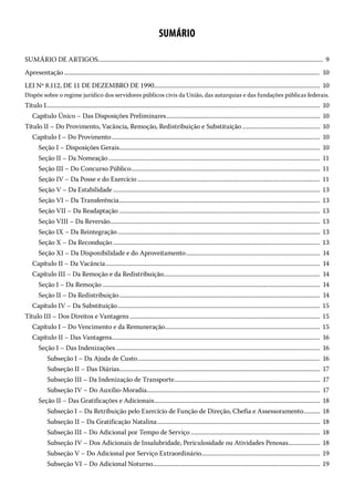 SUMÁRIO
SUMÁRIO DE ARTIGOS���������������������������������������������������������������������������������������������������������������������������������������������������  9
Apresentação������������������������������������������������������������������������������������������������������������������������������������������������������������������������  10
LEI Nº 8.112, DE 11 DE DEZEMBRO DE 1990�������������������������������������������������������������������������������������������������������������  10
Dispõe sobre o regime jurídico dos servidores públicos civis da União, das autarquias e das fundações públicas federais.
Título I������������������������������������������������������������������������������������������������������������������������������������������������������������������������������������  10
Capítulo Único – Das Disposições Preliminares�����������������������������������������������������������������������������������������������������  10
Título II – Do Provimento, Vacância, Remoção, Redistribuição e Substituição��������������������������������������������������� 10
Capítulo I – Do Provimento�����������������������������������������������������������������������������������������������������������������������������������������  10
Seção I – Disposições Gerais������������������������������������������������������������������������������������������������������������������������������������  10
Seção II – Da Nomeação�������������������������������������������������������������������������������������������������������������������������������������������  11
Seção III – Do Concurso Público����������������������������������������������������������������������������������������������������������������������������  11
Seção IV – Da Posse e do Exercício������������������������������������������������������������������������������������������������������������������������  11
Seção V – Da Estabilidade���������������������������������������������������������������������������������������������������������������������������������������� 13
Seção VI – Da Transferência������������������������������������������������������������������������������������������������������������������������������������ 13
Seção VII – Da Readaptação������������������������������������������������������������������������������������������������������������������������������������ 13
Seção VIII – Da Reversão������������������������������������������������������������������������������������������������������������������������������������������ 13
Seção IX – Da Reintegração������������������������������������������������������������������������������������������������������������������������������������� 13
Seção X – Da Recondução���������������������������������������������������������������������������������������������������������������������������������������� 13
Seção XI – Da Disponibilidade e do Aproveitamento����������������������������������������������������������������������������������������  14
Capítulo II – Da Vacância���������������������������������������������������������������������������������������������������������������������������������������������  14
Capítulo III – Da Remoção e da Redistribuição������������������������������������������������������������������������������������������������������  14
Seção I – Da Remoção�����������������������������������������������������������������������������������������������������������������������������������������������  14
Seção II – Da Redistribuição������������������������������������������������������������������������������������������������������������������������������������  14
Capítulo IV – Da Substituição������������������������������������������������������������������������������������������������������������������������������������� 15
Título III – Dos Direitos e Vantagens����������������������������������������������������������������������������������������������������������������������������� 15
Capítulo I – Do Vencimento e da Remuneração������������������������������������������������������������������������������������������������������ 15
Capítulo II – Das Vantagens����������������������������������������������������������������������������������������������������������������������������������������  16
Seção I – Das Indenizações��������������������������������������������������������������������������������������������������������������������������������������  16
Subseção I – Da Ajuda de Custo������������������������������������������������������������������������������������������������������������������������  16
Subseção II – Das Diárias������������������������������������������������������������������������������������������������������������������������������������  17
Subseção III – Da Indenização de Transporte�����������������������������������������������������������������������������������������������  17
Subseção IV – Do Auxílio-Moradia�����������������������������������������������������������������������������������������������������������������  17
Seção II – Das Gratificações e Adicionais�������������������������������������������������������������������������������������������������������������  18
Subseção I – Da Retribuição pelo Exercício de Função de Direção, Chefia e Assessoramento����������� 18
Subseção II – Da Gratificação Natalina�����������������������������������������������������������������������������������������������������������  18
Subseção III – Do Adicional por Tempo de Serviço������������������������������������������������������������������������������������� 18
Subseção IV – Dos Adicionais de Insalubridade, Periculosidade ou Atividades Penosas��������������������� 18
Subseção V – Do Adicional por Serviço Extraordinário������������������������������������������������������������������������������ 19
Subseção VI – Do Adicional Noturno�������������������������������������������������������������������������������������������������������������� 19
 