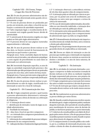 50
LEI 8.112/90
Capítulo VIII – DA Forma, Tempo
e Lugar dos Atos do Processo
Art. 22. Os atos do processo administrativo não de-
pendem de forma determinada senão quando a lei ex-
pressamente a exigir.
§ 1º Os atos do processo devem ser produzidos por
escrito, em vernáculo, com a data e o local de sua rea-
lização e a assinatura da autoridade responsável.
§ 2º Salvo imposição legal, o reconhecimento de fir-
ma somente será exigido quando houver dúvida de
autenticidade.
§ 3º A autenticação de documentos exigidos em cópia
poderá ser feita pelo órgão administrativo.
§ 4º O processo deverá ter suas páginas numeradas
sequencialmente e rubricadas.
Art. 23. Os atos do processo devem realizar-se em
dias úteis, no horário normal de funcionamento da
repartição na qual tramitar o processo.
Parágrafo único. Serão concluídos depois do horário
normal os atos já iniciados, cujo adiamento prejudique
o curso regular do procedimento ou cause dano ao
interessado ou à administração.
Art. 24. Inexistindo disposição específica, os atos do
órgão ou autoridade responsável pelo processo e dos
administradosquedeleparticipemdevemserpraticados
no prazo de cinco dias, salvo motivo de força maior.
Parágrafo único. O prazo previsto neste artigo pode ser
dilatadoatéodobro,mediantecomprovadajustificação.
Art. 25. Os atos do processo devem realizar-se pre-
ferencialmente na sede do órgão, cientificando-se o
interessado se outro for o local de realização.
Capítulo IX – DA Comunicação dos Atos
Art. 26. O órgão competente perante o qual tramita
o processo administrativo determinará a intimação
do interessado para ciência de decisão ou a efetivação
de diligências.
§ 1º A intimação deverá conter:
I – identificação do intimado e nome do órgão ou en-
tidade administrativa;
II – finalidade da intimação;
III – data, hora e local em que deve comparecer;
IV – se o intimado deve comparecer pessoalmente, ou
fazer-se representar;
V – informação da continuidade do processo indepen-
dentemente do seu comparecimento;
VI–indicaçãodosfatosefundamentoslegaispertinentes.
§ 2º A intimação observará a antecedência mínima
de três dias úteis quanto à data de comparecimento.
§ 3º A intimação pode ser efetuada por ciência no pro-
cesso, por via postal com aviso de recebimento, por
telegrama ou outro meio que assegure a certeza da
ciência do interessado.
§ 4ºNocasodeinteressadosindeterminados,desconhe-
cidos ou com domicílio indefinido, a intimação deve
ser efetuada por meio de publicação oficial.
§ 5º As intimações serão nulas quando feitas sem obser-
vância das prescrições legais, mas o comparecimento
do administrado supre sua falta ou irregularidade.
Art. 27. O desatendimento da intimação não importa o
reconhecimento da verdade dos fatos, nem a renúncia
a direito pelo administrado.
Parágrafo único. No prosseguimento do processo, será
garantido direito de ampla defesa ao interessado.
Art. 28. Devem ser objeto de intimação os atos do
processoqueresultemparaointeressadoemimposição
de deveres, ônus, sanções ou restrição ao exercício de
direitos e atividades e os atos de outra natureza, de
seu interesse.
Capítulo X – Da Instrução
Art. 29. As atividades de instrução destinadas a ave-
riguar e comprovar os dados necessários à tomada de
decisão realizam-se de ofício ou mediante impulsão
do órgão responsável pelo processo, sem prejuízo do
direitodosinteressadosdeproporatuaçõesprobatórias.
§ 1º O órgão competente para a instrução fará constar
dos autos os dados necessários à decisão do processo.
§ 2º Os atos de instrução que exijam a atuação dos in-
teressados devem realizar-se do modo menos oneroso
para estes.
Art. 30. São inadmissíveis no processo administrativo
as provas obtidas por meios ilícitos.
Art.31.Quandoamatériadoprocessoenvolverassunto
deinteressegeral,oórgãocompetentepoderá,mediante
despacho motivado, abrir período de consulta pública
para manifestação de terceiros, antes da decisão do
pedido, se não houver prejuízo para a parte interessada.
§ 1º A abertura da consulta pública será objeto de divul-
gação pelos meios oficiais, a fim de que pessoas físicas
oujurídicaspossamexaminarosautos,fixando-seprazo
para oferecimento de alegações escritas.
§ 2º O comparecimento à consulta pública não confe-
re, por si, a condição de interessado do processo, mas
confere o direito de obter da administração resposta
 