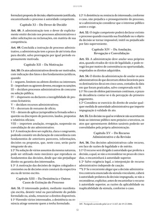 52
LEI 8.112/90
formularápropostadedecisão,objetivamentejustificada,
encaminhando o processo à autoridade competente.
Capítulo XI – Do Dever de Decidir
Art. 48. A administração tem o dever de explicita-
mente emitir decisão nos processos administrativos e
sobre solicitações ou reclamações, em matéria de sua
competência.
Art. 49. Concluída a instrução de processo adminis-
trativo, a administração tem o prazo de até trinta dias
para decidir, salvo prorrogação por igual período ex-
pressamente motivada.
Capítulo XII – Da Motivação
Art.50.Osatosadministrativosdeverãosermotivados,
com indicação dos fatos e dos fundamentos jurídicos,
quando:
I – neguem, limitem ou afetem direitos ou interesses;
II–imponhamouagravemdeveres,encargosousanções;
III – decidam processos administrativos de concurso
ou seleção pública;
IV – dispensem ou declarem a inexigibilidade de pro-
cesso licitatório;
V – decidam recursos administrativos;
VI – decorram de reexame de ofício;
VII – deixem de aplicar jurisprudência firmada sobre a
questão ou discrepem de pareceres, laudos, propostas
e relatórios oficiais;
VIII – importem anulação, revogação, suspensão ou
convalidação de ato administrativo.
§ 1º A motivação deve ser explícita, clara e congruente,
podendo consistir em declaração de concordância com
fundamentos de anteriores pareceres, informações,
decisões ou propostas, que, neste caso, serão parte
integrante do ato.
§ 2º Na solução de vários assuntos da mesma natureza,
pode ser utilizado meio mecânico que reproduza os
fundamentos das decisões, desde que não prejudique
direito ou garantia dos interessados.
§ 3º A motivação das decisões de órgãos colegiados e
comissões ou de decisões orais constará da respectiva
ata ou de termo escrito.
Capítulo XIII – Da Desistência e Outros
Casos de Extinção do Processo
Art. 51. O interessado poderá, mediante manifesta-
ção escrita, desistir total ou parcialmente do pedido
formulado ou, ainda, renunciar a direitos disponíveis.
§ 1º Havendo vários interessados, a desistência ou re-
núncia atinge somente quem a tenha formulado.
§ 2ºAdesistênciaourenúnciadointeressado,conforme
o caso, não prejudica o prosseguimento do processo,
se a administração considerar que o interesse público
assim o exige.
Art. 52. O órgão competente poderá declarar extinto
o processo quando exaurida sua finalidade ou o objeto
da decisão se tornar impossível, inútil ou prejudicado
por fato superveniente.
Capítulo XIV – Da Anulação,
Revogação e Convalidação
Art. 53. A administração deve anular seus próprios
atos, quando eivados de vício de legalidade, e pode re-
vogá-los por motivo de conveniência ou oportunidade,
respeitados os direitos adquiridos.
Art. 54. O direito da administração de anular os atos
administrativosdequedecorramefeitosfavoráveispara
os destinatários decai em cinco anos, contados da data
em que foram praticados, salvo comprovada má-fé.
§ 1º No caso de efeitos patrimoniais contínuos, o prazo
de decadência contar-se-á da percepção do primeiro
pagamento.
§ 2º Considera-se exercício do direito de anular qual-
quer medida de autoridade administrativa que importe
impugnação à validade do ato.
Art.55.Emdecisãonaqualseevidencienãoacarretarem
lesão ao interesse público nem prejuízo a terceiros, os
atos que apresentarem defeitos sanáveis poderão ser
convalidados pela própria administração.
Capítulo XV – Do Recurso
Administrativo e da Revisão
Art. 56. Das decisões administrativas cabe recurso,
em face de razões de legalidade e de mérito.
§ 1º O recurso será dirigido à autoridade que proferiu a
decisão, a qual, se não a reconsiderar no prazo de cinco
dias, o encaminhará à autoridade superior.
§ 2º Salvo exigência legal, a interposição de recurso
administrativo independe de caução.
169
§ 3º Se o recorrente alegar que a decisão administra-
tiva contraria enunciado da súmula vinculante, caberá
à autoridade prolatora da decisão impugnada, se não a
reconsiderar, explicitar, antes de encaminhar o recurso
à autoridade superior, as razões da aplicabilidade ou
inaplicabilidade da súmula, conforme o caso.
169.  Parágrafo acrescido pela Lei nº 11.417, de 19-12-2006.
 