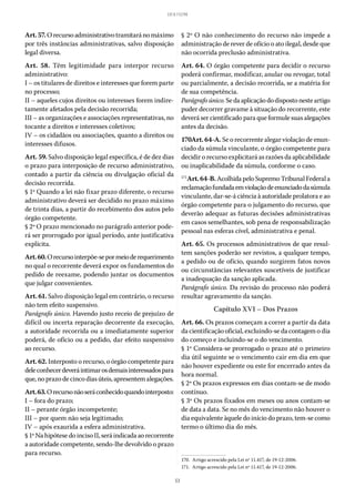 53
LEI 8.112/90
Art.57.Orecursoadministrativotramitaránomáximo
por três instâncias administrativas, salvo disposição
legal diversa.
Art. 58. Têm legitimidade para interpor recurso
administrativo:
I – os titulares de direitos e interesses que forem parte
no processo;
II – aqueles cujos direitos ou interesses forem indire-
tamente afetados pela decisão recorrida;
III – as organizações e associações representativas, no
tocante a direitos e interesses coletivos;
IV – os cidadãos ou associações, quanto a direitos ou
interesses difusos.
Art. 59. Salvo disposição legal específica, é de dez dias
o prazo para interposição de recurso administrativo,
contado a partir da ciência ou divulgação oficial da
decisão recorrida.
§ 1º Quando a lei não fixar prazo diferente, o recurso
administrativo deverá ser decidido no prazo máximo
de trinta dias, a partir do recebimento dos autos pelo
órgão competente.
§ 2º O prazo mencionado no parágrafo anterior pode-
rá ser prorrogado por igual período, ante justificativa
explícita.
Art.60.Orecursointerpõe-sepormeioderequerimento
no qual o recorrente deverá expor os fundamentos do
pedido de reexame, podendo juntar os documentos
que julgar convenientes.
Art. 61. Salvo disposição legal em contrário, o recurso
não tem efeito suspensivo.
Parágrafo único. Havendo justo receio de prejuízo de
difícil ou incerta reparação decorrente da execução,
a autoridade recorrida ou a imediatamente superior
poderá, de ofício ou a pedido, dar efeito suspensivo
ao recurso.
Art. 62. Interposto o recurso, o órgão competente para
deleconhecerdeveráintimarosdemaisinteressadospara
que,noprazodecincodiasúteis,apresentemalegações.
Art.63.Orecursonãoseráconhecidoquandointerposto:
I – fora do prazo;
II – perante órgão incompetente;
III – por quem não seja legitimado;
IV – após exaurida a esfera administrativa.
§ 1º Nahipótesedoinciso II,seráindicadaaorecorrente
a autoridade competente, sendo-lhe devolvido o prazo
para recurso.
§ 2º O não conhecimento do recurso não impede a
administração de rever de ofício o ato ilegal, desde que
não ocorrida preclusão administrativa.
Art. 64. O órgão competente para decidir o recurso
poderá confirmar, modificar, anular ou revogar, total
ou parcialmente, a decisão recorrida, se a matéria for
de sua competência.
Parágrafoúnico.Sedaaplicaçãododispostonesteartigo
puder decorrer gravame à situação do recorrente, este
deverá ser cientificado para que formule suas alegações
antes da decisão.
170Art. 64-A. Se o recorrente alegar violação de enun-
ciado da súmula vinculante, o órgão competente para
decidir o recurso explicitará as razões da aplicabilidade
ou inaplicabilidade da súmula, conforme o caso.
171
Art.64-B.AcolhidapeloSupremoTribunalFederala
reclamaçãofundadaemviolaçãodeenunciadodasúmula
vinculante, dar-se-á ciência à autoridade prolatora e ao
órgão competente para o julgamento do recurso, que
deverão adequar as futuras decisões administrativas
em casos semelhantes, sob pena de responsabilização
pessoal nas esferas cível, administrativa e penal.
Art. 65. Os processos administrativos de que resul-
tem sanções poderão ser revistos, a qualquer tempo,
a pedido ou de ofício, quando surgirem fatos novos
ou circunstâncias relevantes suscetíveis de justificar
a inadequação da sanção aplicada.
Parágrafo único. Da revisão do processo não poderá
resultar agravamento da sanção.
Capítulo XVI – Dos Prazos
Art. 66. Os prazos começam a correr a partir da data
da cientificação oficial, excluindo-se da contagem o dia
do começo e incluindo-se o do vencimento.
§ 1º Considera-se prorrogado o prazo até o primeiro
dia útil seguinte se o vencimento cair em dia em que
não houver expediente ou este for encerrado antes da
hora normal.
§ 2º Os prazos expressos em dias contam-se de modo
contínuo.
§ 3º Os prazos fixados em meses ou anos contam-se
de data a data. Se no mês do vencimento não houver o
dia equivalente àquele do início do prazo, tem-se como
termo o último dia do mês.
170.  Artigo acrescido pela Lei nº 11.417, de 19-12-2006.
171.  Artigo acrescido pela Lei nº 11.417, de 19-12-2006.
 