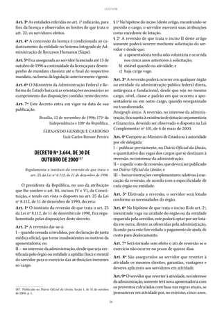 56
LEI 8.112/90
Art. 3º As entidades referidas no art. 1º indicarão, para
fins da licença e observados os limites de que trata o
art. 22, os servidores eleitos.
Art. 4º A concessão da licença é condicionada ao ca-
dastramento da entidade no Sistema Integrado de Ad-
ministração de Recursos Humanos (Siape).
Art. 5º Fica assegurada ao servidor licenciado até 15 de
outubro de 1996 a continuidade da licença para desem-
penho de mandato classista até o final do respectivo
mandato, na forma da legislação anteriormente vigente.
Art. 6º O Ministério da Administração Federal e Re-
forma do Estado baixará as orientações necessárias ao
cumprimento das disposições contidas neste decreto.
Art. 7º Este decreto entra em vigor na data de sua
publicação.
Brasília, 12 de novembro de 1996; 175º da
Independência e 108º da República.
FERNANDO HENRIQUE CARDOSO
Luiz Carlos Bresser Pereira
DECRETO Nº 3.644, DE 30 DE
OUTUBRO DE 2000187
Regulamenta o instituto da reversão de que trata o
art. 25 da Lei nº 8.112, de 11 de dezembro de 1990.
O presidente da República, no uso da atribuição
que lhe confere o art. 84, incisos IV e VI, da Consti-
tuição, e tendo em vista o disposto no art. 25 da Lei
nº 8.112, de 11 de dezembro de 1990, decreta:
Art. 1º O instituto da reversão de que trata o art. 25
da Lei nº 8.112, de 11 de dezembro de 1990, fica regu-
lamentado pelas disposições deste decreto.
Art. 2º A reversão dar-se-á:
I – quando cessada a invalidez, por declaração de junta
médica oficial, que torne insubsistentes os motivos da
aposentadoria; ou
II – no interesse da administração, desde que seja cer-
tificada pelo órgão ou entidade a aptidão física e mental
do servidor para o exercício das atribuições inerentes
ao cargo.
187.  Publicado no Diário Oficial da União, Seção 1, de 31 de outubro
de 2000, p. 1.
§ 1ºNahipótesedoinciso Idesteartigo,encontrando-se
provido o cargo, o servidor exercerá suas atribuições
como excedente de lotação.
§ 2º A reversão de que trata o inciso II deste artigo
somente poderá ocorrer mediante solicitação do ser-
vidor e desde que:
	 a)	 a aposentadoria tenha sido voluntária e ocorrida
nos cinco anos anteriores à solicitação;
	 b)	 estável quando na atividade; e
	 c)	 haja cargo vago.
Art. 3º A reversão poderá ocorrer em qualquer órgão
ou entidade da administração pública federal direta,
autárquica e fundacional, desde que seja no mesmo
cargo, nível, classe e padrão em que ocorreu a apo-
sentadoria ou em outro cargo, quando reorganizado
ou transformado.
Parágrafo único. A reversão, no interesse da adminis-
tração, fica sujeita à existência de dotação orçamentária
e financeira, devendo ser observado o disposto na Lei
Complementar nº 101, de 4 de maio de 2000.
Art.4ºCompete ao Ministro de Estado ou à autoridade
por ele delegada:
I – publicar previamente, no Diário Oficial da União,
o quantitativo das vagas dos cargos que se destinam à
reversão, no interesse da administração;
II – expedir o ato de reversão, que deverá ser publicado
no Diário Oficial da União; e
III – baixar instruções complementares relativas à exe-
cução da reversão, de acordo com a especificidade de
cada órgão ou entidade.
Art. 5º Efetivada a reversão, o servidor será lotado
conforme as necessidades do órgão.
Art. 6º Na hipótese de que trata o inciso II do art. 2º,
inexistindo vaga na unidade do órgão ou da entidade
requerida pelo servidor, este poderá optar por ser lota-
do em outra, dentre as oferecidas pela administração,
ficando para este fim vedado o pagamento de ajuda de
custo para deslocamento.
Art. 7º Será tornado sem efeito o ato de reversão se o
exercício não ocorrer no prazo de quinze dias.
Art. 8º São assegurados ao servidor que reverter à
atividade os mesmos direitos, garantias, vantagens e
deveres aplicáveis aos servidores em atividade.
Art. 9º O servidor que reverter à atividade, no interesse
daadministração,somenteteránovaaposentadoriacom
os proventos calculados com base nas regras atuais, se
permanecer em atividade por, no mínimo, cinco anos.
 