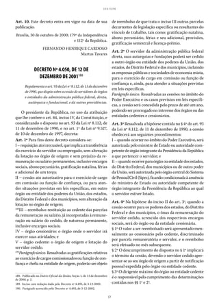 57
LEI 8.112/90
Art. 10. Este decreto entra em vigor na data de sua
publicação.
Brasília, 30 de outubro de 2000; 179º da Independência
e 112º da República.
FERNANDO HENRIQUE CARDOSO
Martus Tavares
DECRETO Nº 4.050, DE 12 DE
DEZEMBRO DE 2001188
Regulamenta o art. 93 da Lei nº 8.112, de 11 de dezembro
de 1990, que dispõe sobre a cessão de servidores de órgãos
e entidades da administração pública federal, direta,
autárquica e fundacional, e dá outras providências.
O presidente da República, no uso da atribuição
que lhe confere o art. 84, inciso IV, da Constituição, e
considerando o disposto no art. 93 da Lei nº 8.112, de
11 de dezembro de 1990, e no art. 1º da Lei nº 9.527,
de 10 de dezembro de 1997, decreta:
Art. 1º Para fins deste decreto considera-se:
I–requisição:atoirrecusável,queimplicaatransferência
do exercício do servidor ou empregado, sem alteração
da lotação no órgão de origem e sem prejuízo da re-
muneração ou salário permanentes, inclusive encargos
sociais, abono pecuniário, gratificação natalina, férias
e adicional de um terço;
II – cessão: ato autorizativo para o exercício de cargo
em comissão ou função de confiança, ou para aten-
der situações previstas em leis específicas, em outro
órgão ou entidade dos poderes da União, dos estados,
do Distrito Federal e dos municípios, sem alteração da
lotação no órgão de origem;
189
III – reembolso: restituição ao cedente das parcelas
da remuneração ou salário, já incorporadas à remune-
ração ou salário do cedido, de natureza permanente,
inclusive encargos sociais;
IV – órgão cessionário: o órgão onde o servidor irá
exercer suas atividades; e
V – órgão cedente: o órgão de origem e lotação do
servidor cedido.
190
Parágrafoúnico.Ressalvadasasgratificaçõesrelativas
ao exercício de cargos comissionados ou função de con-
fiançaechefianaentidadedeorigem,poderãoserobjeto
188.  Publicado no Diário Oficial da União, Seção 1, de 13 de dezembro
de 2000, p. 2.
189.  Inciso com redação dada pelo Decreto nº 4.493, de 3-12-2002.
190.  Parágrafo acrescido pelo Decreto nº 4.493, de 3-12-2002.
de reembolso de que trata o inciso III outras parcelas
decorrentes de legislação específica ou resultantes do
vínculo de trabalho, tais como: gratificação natalina,
abono pecuniário, férias e seu adicional, provisões,
gratificação semestral e licença-prêmio.
Art. 2º O servidor da administração pública federal
direta, suas autarquias e fundações poderá ser cedido
a outro órgão ou entidade dos poderes da União, dos
estados, do Distrito Federal e dos municípios, incluindo
as empresas públicas e sociedades de economia mista,
para o exercício de cargo em comissão ou função de
confiança e, ainda, para atender a situações previstas
em leis específicas.
Parágrafo único. Ressalvadas as cessões no âmbito do
Poder Executivo e os casos previstos em leis específi-
cas, a cessão será concedida pelo prazo de até um ano,
podendo ser prorrogado no interesse dos órgãos ou das
entidades cedentes e cessionários.
Art. 3º Ressalvada a hipótese contida no § 4º do art. 93
da Lei nº 8.112, de 11 de dezembro de 1990, a cessão
obedecerá aos seguintes procedimentos:
I – quando ocorrer no âmbito do Poder Executivo, será
autorizada pelo ministro de Estado ou autoridade com-
petentedeórgãointegrantedaPresidênciadaRepública
a que pertencer o servidor; e
II– quandoocorrerparaórgãoouentidadedos estados,
do Distrito Federal, dos municípios ou de outro poder
da União, será autorizada pelo órgão central do Sistema
dePessoalCivil(Sipec),ficandocondicionadaàanuência
do ministro de Estado ou autoridade competente de
órgão integrante da Presidência da República ao qual
o servidor estiver lotado.
Art. 4º Na hipótese do inciso II do art. 3º, quando a
cessão ocorrer para os poderes dos estados, do Distrito
Federal e dos municípios, o ônus da remuneração do
servidor cedido, acrescido dos respectivos encargos
sociais, será do órgão ou da entidade cessionária.
§ 1º O valor a ser reembolsado será apresentado men-
salmente ao cessionário pelo cedente, discriminado
por parcela remuneratória e servidor, e o reembolso
será efetuado no mês subsequente.
§ 2º O descumprimento do disposto no § 1º implicará
o término da cessão, devendo o servidor cedido apre-
sentar-se ao seu órgão de origem a partir de notificação
pessoal expedida pelo órgão ou entidade cedente.
§ 3º O dirigente máximo do órgão ou entidade cedente
é o responsável pelo cumprimento das determinações
contidas nos §§ 1º e 2º.
 