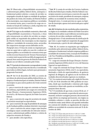 58
LEI 8.112/90
Art. 5º Observada a disponibilidade orçamentária,
a administração pública federal direta, autárquica e
fundacional poderá solicitar a cessão de servidor ou
empregado oriundo de órgão ou entidade de qualquer
dos poderes da União, dos estados, do Distrito Federal
e dos municípios, suas empresas públicas e sociedades
de economia mista, para o exercício de cargo em co-
missão ou função de confiança e, ainda, requisitar nos
casos previstos em leis específicas.
Art.6ºÉdoórgãooudaentidadecessionária,observada
a disponibilidade orçamentária e financeira, o ônus
pela remuneração ou salário do servidor ou empre-
gado cedido ou requisitado dos poderes dos estados,
do Distrito Federal, dos municípios ou das empresas
públicas e sociedades de economia mista, acrescidos
dos respectivos encargos sociais definidos em lei.
Parágrafo único. O ônus da cessão ou requisição pre-
vista no caput não se aplica no caso de o cedente ser
empresa pública ou sociedade de economia mista que
receba recursos financeiros do Tesouro Nacional para
o custeio total ou parcial da sua folha de pagamento de
pessoal, bem assim do governo do Distrito Federal em
relação aos servidores custeados pela União.
Art.7ºOperíododeafastamentocorrespondenteàcessão
ou à requisição, de que trata este decreto, é considerado
para todos os efeitos legais, inclusive para promoção e
progressão funcional.
Art. 8º Até 31 de dezembro de 2002, as cessões de
servidores da administração pública federal direta, au-
tárquicaefundacionalparaosestados,DistritoFederal,
municípios ou para outros poderes da União somente
ocorrerão:
I – para o exercício de cargo em comissão ou função
de confiança, equivalentes aos cargos em comissão do
Grupo Direção e Assessoramento Superiores (DAS),
de nível 6, e de Natureza Especial, do Poder Executivo
federal;
II – para o exercício de cargo de secretário de estado
e secretário municipal ou equivalentes;
III–paraoexercíciodecargodepresidentedeautarquia
ou de fundação pública estadual, distrital e municipal;
IV – para o exercício de outros cargos cujas funções
estratégicas sejam consideradas de relevante interes-
se para a administração pública federal, a critério do
respectivo ministro de Estado; e
V – para atender a leis específicas.
191
Art. 9º A cessão de servidor da Carreira Auditoria
da Receita Federal para estados, Distrito Federal e mu-
nicípios somente ocorrerá para o exercício de cargo de
secretário de estado, presidente de autarquia, empresa
pública ou sociedade de economia mista estadual.
Parágrafo único. A cessão prevista no caput, na hipó-
tese de município, apenas será autorizada para capital
de estado.
Art.10.Nahipótesedonãoreembolsopeloscessionários,
os órgãos ou as entidades cedentes do Poder Executivo
federal deverão adotar as providências necessárias para
o retorno do servidor, mediante notificação.
Parágrafo único. O não atendimento da notificação de
que trata o caput implicará suspensão do pagamento
da remuneração, a partir do mês subsequente.
192
Art. 11. As cessões ou requisições que impliquem
reembolso pela administração pública federal direta,
autárquica e fundacional, inclusive empresas públicas e
sociedadesdeeconomiamista,àexceçãodaPresidência
e da Vice-Presidência da República, somente ocorrerão
para o exercício de:
193
I – cargo em comissão do Grupo-Direção e Assesso-
ramento Superiores (DAS), níveis 4, 5 e 6, e de Natureza
Especial ou equivalentes; e
194
II – cargo em comissão do Grupo-Direção e Asses-
soramento Superiores (DAS), nível 3, ou equivalente,
destinado a chefia de superintendência, de gerência
regional, de delegacia, de agência ou de escritório de
unidades descentralizadas regionais ou estaduais.
195
§ 1º As cessões já autorizadas sob a égide do Decreto
nº 925, de 10 de setembro de 1983, poderão ser man-
tidas, desde que manifestado o interesse pelo órgão
cessionário e observado, quanto ao reembolso, as dis-
posições deste decreto.
196
§ 2º O reembolso de que trata o inciso III do art. 1º
contemplará, tão somente, as parcelas de natureza per-
manente, inclusive vantagens pessoais, decorrentes do
cargo efetivo ou emprego permanente, nos órgãos ou
entidades cedentes e, ainda, as parcelas devidas em
virtude de cessão, neste último caso quando instituídas
em contrato de trabalho ou regulamento de empresa
pública ou sociedade de economia mista até 31 de de-
zembro de 2003.
191.  Artigo com redação dada pelo Decreto nº 4.587, de 7-2-2003.
192.  Artigo com redação dada pelo Decreto nº 5.213, de 24-9-2004.
193.  Inciso acrescido pelo Decreto nº 5.213, de 24-9-2004.
194.  Parágrafo acrescido pelo Decreto nº 4.493, de 3-12-2002.
195.  Parágrafo acrescido pelo Decreto nº 4.493, de 3-12-2002.
196.  Parágrafo acrescido pelo Decreto nº 4.493, de 3-12-2002, e com
redação dada pelo Decreto nº 5.213, de 24-9-2004.
 
