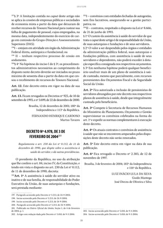 59
LEI 8.112/90
197
§ 3º A limitação contida no caput deste artigo não
se aplica às cessões de empresas públicas e sociedades
de economia mista a partir da data que deixaram de
receber recursos do Tesouro Nacional para custear sua
folha de pagamento de pessoal, cujos empregados, na
mesma data, independentemente do exercício de car-
go em comissão do Grupo-Direção e Assessoramento
Superiores (DAS):
198
I – estejam em atividade em órgão da Administração
Federal direta, autárquica e fundacional; ou
199
II – tenham respectivo processo de cessão em
andamento.
200
§ 4º Na hipótese do inciso I do § 3º, os procedimen-
tos administrativos necessários ao cumprimento do
disposto neste decreto deverão ser iniciados no prazo
máximo de sessenta dias a partir da data em que ces-
sou o recebimento de recursos do Tesouro Nacional.
Art. 12. Este decreto entra em vigor na data de sua
publicação.
Art. 13. Ficam revogados os Decretos nº 925, de 10 de
setembrode1993,enº 3.699,de22dedezembrode2000.
Brasília, 12 de dezembro de 2001; 180º da
Independência e 113º da República.
FERNANDO HENRIQUE CARDOSO
Martus Tavares
DECRETO Nº 4.978, DE 3 DE
FEVEREIRO DE 2004201
Regulamenta o art.  230 da Lei nº  8.112, de 11 de
dezembro de 1990, que dispõe sobre a assistência à
saúde do servidor, e dá outras providências.
O presidente da República, no uso da atribuição
que lhe confere o art. 84, inciso IV, da Constituição, e
tendo em vista o disposto no art. 230 da Lei nº 8.112,
de 11 de dezembro de 1990, decreta:
202
Art. 1º A assistência à saúde do servidor ativo ou
inativo e de sua família, de responsabilidade do Poder
Executivo da União, de suas autarquias e fundações,
será prestada mediante:
197.  Parágrafo acrescido pelo Decreto nº 5.213, de 24-9-2004.
198.  Inciso acrescido pelo Decreto nº 5.213, de 24-9-2004.
199.  Inciso acrescido pelo Decreto nº 5.213, de 24-9-2004.
200.  Parágrafo acrescido pelo Decreto nº 5.213, de 24-9-2004.
201.  Publicado no Diário Oficial da União, Seção 1, de 4 de fevereiro
de 2004, p. 1.
202.  Artigo com redação dada pelo Decreto nº 5.010, de 9-3-2004.
203
I – convênios com entidades fechadas de autogestão,
sem fins lucrativos, assegurando-se a gestão partici-
pativa; ou
204
II – contratos, respeitado o disposto na Lei nº 8.666,
de 21 de junho de 1993.
§ 1º O custeio da assistência à saúde do servidor de que
trataocaputdesteartigoéderesponsabilidadedaUnião,
de suas autarquias e fundações e de seus servidores.
§ 2º O valor a ser despendido pelos órgãos e entidades
da administração pública federal, suas autarquias e
fundações públicas, com assistência à saúde de seus
servidores e dependentes, não poderá exceder à dota-
ção específica consignada nos respectivos orçamentos.
§ 3º Em nenhuma hipótese poderá qualquer benefici-
ário usufruir mais de um plano de assistência à saú-
de custeado, mesmo que parcialmente, com recursos
provenientes dos Orçamentos Fiscal e da Seguridade
Social da União.
Art. 2º Fica autorizada a inclusão de pensionistas de
servidores abrangidos por este decreto nos respectivos
planos de assistência à saúde, desde que integralmente
custeada pelo beneficiário.
Art. 3º Compete à Secretaria de Recursos Humanos
do Ministério do Planejamento, Orçamento e Gestão
supervisionar os convênios celebrados na forma do
art. 1º e expedir as normas complementares à execução
deste decreto.
Art. 4º Os atuais contratos e convênios de assistência
à saúde que não se encontrem amparados pelas dispo-
sições deste decreto não serão renovados.
Art. 5º Este decreto entra em vigor na data de sua
publicação.
Art. 6º Fica revogado o Decreto nº 2.383, de 12 de
novembro de 1997.
Brasília, 3 de fevereiro de 2004; 183º da Independência
e 116º da República.
LUIZ INÁCIO LULA DA SILVA
Guido Mantega
José Dirceu de Oliveira e Silva
203.  Inciso acrescido pelo Decreto nº 5.010, de 9-3-2004.
204.  Inciso acrescido pelo Decreto nº 5.010, de 9-3-2004.
 