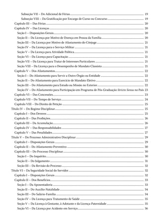 Subseção VII – Do Adicional de Férias������������������������������������������������������������������������������������������������������������ 19
Subseção VIII – Da Gratificação por Encargo de Curso ou Concurso����������������������������������������������������� 19
Capítulo III – Das Férias����������������������������������������������������������������������������������������������������������������������������������������������� 20
Capítulo IV – Das Licenças������������������������������������������������������������������������������������������������������������������������������������������ 20
Seção I – Disposições Gerais������������������������������������������������������������������������������������������������������������������������������������ 20
Seção II – Da Licença por Motivo de Doença em Pessoa da Família�������������������������������������������������������������� 20
Seção III – Da Licença por Motivo de Afastamento do Cônjuge��������������������������������������������������������������������� 21
Seção IV – Da Licença para o Serviço Militar����������������������������������������������������������������������������������������������������� 21
Seção V – Da Licença para Atividade Política������������������������������������������������������������������������������������������������������ 21
Seção VI – Da Licença para Capacitação�������������������������������������������������������������������������������������������������������������� 21
Seção VII – Da Licença para Tratar de Interesses Particulares����������������������������������������������������������������������� 21
Seção VIII – Da Licença para o Desempenho de Mandato Classista������������������������������������������������������������� 21
Capítulo V – Dos Afastamentos���������������������������������������������������������������������������������������������������������������������������������� 22
Seção I – Do Afastamento para Servir a Outro Órgão ou Entidade��������������������������������������������������������������� 22
Seção II – Do Afastamento para Exercício de Mandato Eletivo���������������������������������������������������������������������� 22
Seção III – Do Afastamento para Estudo ou Missão no Exterior�������������������������������������������������������������������� 22
Seção IV – Do Afastamento para Participação em Programa de Pós-Graduação Stricto Sensu no País 23
Capítulo VI – Das Concessões������������������������������������������������������������������������������������������������������������������������������������� 23
Capítulo VII – Do Tempo de Serviço������������������������������������������������������������������������������������������������������������������������� 24
Capítulo VIII – Do Direito de Petição����������������������������������������������������������������������������������������������������������������������� 25
Título IV – Do Regime Disciplinar���������������������������������������������������������������������������������������������������������������������������������� 25
Capítulo I – Dos Deveres���������������������������������������������������������������������������������������������������������������������������������������������� 25
Capítulo II – Das Proibições���������������������������������������������������������������������������������������������������������������������������������������� 26
Capítulo III – Da Acumulação������������������������������������������������������������������������������������������������������������������������������������� 26
Capítulo IV – Das Responsabilidades������������������������������������������������������������������������������������������������������������������������ 27
Capítulo V – Das Penalidades�������������������������������������������������������������������������������������������������������������������������������������� 27
Título V – Do Processo Administrativo Disciplinar��������������������������������������������������������������������������������������������������� 29
Capítulo I – Disposições Gerais���������������������������������������������������������������������������������������������������������������������������������� 29
Capítulo II – Do Afastamento Preventivo���������������������������������������������������������������������������������������������������������������� 30
Capítulo III – Do Processo Disciplinar���������������������������������������������������������������������������������������������������������������������� 30
Seção I – Do Inquérito����������������������������������������������������������������������������������������������������������������������������������������������� 30
Seção II – Do Julgamento�����������������������������������������������������������������������������������������������������������������������������������������  31
Seção III – Da Revisão do Processo������������������������������������������������������������������������������������������������������������������������ 32
Título VI – Da Seguridade Social do Servidor�������������������������������������������������������������������������������������������������������������� 32
Capítulo I – Disposições Gerais���������������������������������������������������������������������������������������������������������������������������������� 32
Capítulo II – Dos Benefícios����������������������������������������������������������������������������������������������������������������������������������������� 33
Seção I – Da Aposentadoria������������������������������������������������������������������������������������������������������������������������������������� 33
Seção II – Do Auxílio-Natalidade��������������������������������������������������������������������������������������������������������������������������� 34
Seção III – Do Salário-Família�������������������������������������������������������������������������������������������������������������������������������� 34
Seção IV – Da Licença para Tratamento de Saúde��������������������������������������������������������������������������������������������� 35
Seção V – Da Licença à Gestante, à Adotante e da Licença-Paternidade������������������������������������������������������ 35
Seção VI – Da Licença por Acidente em Serviço������������������������������������������������������������������������������������������������ 36
 