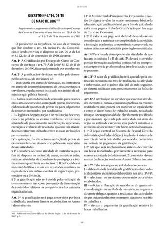 60
LEI 8.112/90
DECRETO Nº 6.114, DE 15
DE MAIO DE 2007205
Regulamenta o pagamento da Gratificação por Encargo
de Curso ou Concurso de que trata o art. 76-A da Lei
nº 8.112, de 11 de dezembro de 1990.
O presidente da República, no uso da atribuição
que lhe confere o art.  84, inciso  IV, da Constitui-
ção, e tendo em vista o disposto no art. 76-A da Lei
nº 8.112, de 11 de dezembro de 1990, decreta:
Art. 1º A Gratificação por Encargo de Curso ou Con-
curso, de que trata o art. 76-A da Lei nº 8.112, de 11 de
dezembrode1990,ficaregulamentadaporestedecreto.
Art. 2º A gratificação é devida ao servidor pelo desem-
penho eventual de atividades de:
I – instrutoria em curso de formação, ou instrutoria
em curso de desenvolvimento ou de treinamento para
servidores, regularmente instituído no âmbito da ad-
ministração pública federal;
II – banca examinadora ou de comissão para exames
orais,análisecurricular,correçãodeprovasdiscursivas,
elaboração de questões de provas ou para julgamento
de recursos intentados por candidatos;
III – logística de preparação e de realização de curso,
concurso público ou exame vestibular, envolvendo
atividades de planejamento, coordenação, supervisão,
execução e avaliação de resultado, quando tais ativida-
des não estiverem incluídas entre as suas atribuições
permanentes; e
IV – aplicação, fiscalização ou avaliação de provas de
exame vestibular ou de concurso público ou supervisão
dessas atividades.
§ 1º Considera-se como atividade de instrutoria, para
fins do disposto no inciso I do caput, ministrar aulas,
realizar atividades de coordenação pedagógica e téc-
nica não enquadráveis nos incisos II, III e IV, elaborar
material didático e atuar em atividades similares ou
equivalentes em outros eventos de capacitação, pre-
senciais ou a distância.
§ 2º A gratificação não será devida pela realização de
treinamentosemserviçoouporeventosdedisseminação
de conteúdos relativos às competências das unidades
organizacionais.
Art. 3º A gratificação será paga ao servidor por hora
trabalhada, conforme limites estabelecidos no Anexo
I deste decreto.
205.  Publicado no Diário Oficial da União, Seção 1, de 16 de maio de
2007, p. 2.
§ 1º O Ministério do Planejamento, Orçamento e Ges-
tão divulgará o valor do maior vencimento básico da
administração pública federal para fins de cálculo do
valor a ser pago a título de Gratificação por Encargo
de Curso ou Concurso.
§ 2º O valor a ser pago será definido levando-se em
consideração a natureza e a complexidade da atividade,
a formação acadêmica, a experiência comprovada ou
outros critérios estabelecidos pelo órgão ou entidade.
Art. 4º Para fins de desempenho das atividades de que
tratam os incisos I e II do art. 2º, deverá o servidor
possuir formação acadêmica compatível ou compro-
vada experiência profissional na área de atuação a que
se propuser.
Art. 5º O valor da gratificação será apurado pela ins-
tituição executora no mês de realização da atividade
e informado, até o quinto dia útil do mês seguinte,
ao sistema utilizado para processamento da folha de
pagamento.
Art. 6º A retribuição do servidor que executar ativida-
des inerentes a cursos, concursos públicos ou exames
vestibulares não poderá ser superior ao equivalente
a cento e vinte horas de trabalho anuais, ressalvada
situação de excepcionalidade, devidamente justificada
e previamente aprovada pela autoridade máxima do
órgão ou entidade executora, que poderá autorizar o
acréscimo de até cento e vinte horas de trabalho anuais.
§ 1º O órgão central do Sistema de Pessoal Civil da
Administração Federal (Sipec) implantará sistema de
controle de horas de trabalho por servidor, com vistas
ao controle do pagamento da gratificação.
§ 2º Até que seja implementado sistema de controle
das horas trabalhadas, previamente à aceitação para
exercer a atividade definida no art. 2º, o servidor deverá
assinar declaração, conforme Anexo II deste decreto.
Art. 7º Cabe aos órgãos ou entidades executoras:
I–elaborartabeladevaloresdagratificação,observadas
as disposições e critérios estabelecidos nos arts. 3º e 4º;
II – selecionar os servidores observando os critérios
estabelecidos;
III – solicitar a liberação do servidor ao dirigente má-
ximo do órgão ou entidade de exercício, ou a quem o
dirigente delegar, quando a realização das atividades
de que trata este decreto ocorrerem durante o horário
de trabalho; e
IV – efetuar o pagamento da gratificação relativa às
horas trabalhadas.
 