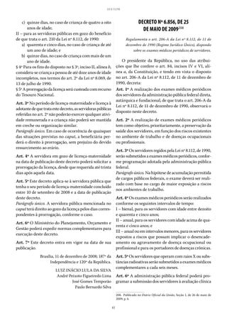65
LEI 8.112/90
	 c)	 quinze dias, no caso de criança de quatro a oito
anos de idade;
II – para as servidoras públicas em gozo do benefício
de que trata o art. 210 da Lei nº 8.112, de 1990:
	 a)	 quarenta e cinco dias, no caso de criança de até
um ano de idade; e
	 b)	 quinze dias, no caso de criança com mais de um
ano de idade.
§ 4º Para os fins do disposto no § 3º, inciso II, alínea b,
considera-se criança a pessoa de até doze anos de idade
incompletos, nos termos do art. 2º da Lei nº 8.069, de
13 de julho de 1990.
§ 5ºAprorrogaçãodalicençaserácusteadacomrecurso
do Tesouro Nacional.
Art. 3º No período de licença-maternidade e licença à
adotantedequetrataestedecreto,asservidoraspúblicas
referidas no art. 2º não poderão exercer qualquer ativi-
dade remunerada e a criança não poderá ser mantida
em creche ou organização similar.
Parágrafo único. Em caso de ocorrência de quaisquer
das situações previstas no caput, a beneficiária per-
derá o direito à prorrogação, sem prejuízo do devido
ressarcimento ao erário.
Art. 4º A servidora em gozo de licença-maternidade
na data de publicação deste decreto poderá solicitar a
prorrogação da licença, desde que requerida até trinta
dias após aquela data.
Art. 5º Este decreto aplica-se à servidora pública que
tenha o seu período de licença-maternidade concluído
entre 10 de setembro de 2008 e a data de publicação
deste decreto.
Parágrafo único. A servidora pública mencionada no
caput terá direito ao gozo da licença pelos dias corres-
pondentes à prorrogação, conforme o caso.
Art. 6º O Ministério do Planejamento, Orçamento e
Gestão poderá expedir normas complementares para
execução deste decreto.
Art. 7º Este decreto entra em vigor na data de sua
publicação.
Brasília, 11 de dezembro de 2008; 187º da
Independência e 120º da República.
LUIZ INÁCIO LULA DA SILVA
André Peixoto Figueiredo Lima
José Gomes Temporão
Paulo Bernardo Silva
DECRETO Nº 6.856, DE 25
DE MAIO DE 2009208
Regulamenta o art. 206-A da Lei nº 8.112, de 11 de
dezembro de 1990 (Regime Jurídico Único), dispondo
sobre os exames médicos periódicos de servidores.
O presidente da República, no uso das atribui-
ções que lhe confere o art. 84, incisos IV e VI, alí-
nea a, da Constituição, e tendo em vista o disposto
no art. 206-A da Lei nº 8.112, de 11 de dezembro de
1990, decreta:
Art. 1º A realização dos exames médicos periódicos
dos servidores da administração pública federal direta,
autárquica e fundacional, de que trata o art. 206-A da
Lei nº 8.112, de 11 de dezembro de 1990, observará o
disposto neste decreto.
Art. 2º A realização de exames médicos periódicos
tem como objetivo, prioritariamente, a preservação da
saúde dos servidores, em função dos riscos existentes
no ambiente de trabalho e de doenças ocupacionais
ou profissionais.
Art. 3º Os servidores regidos pela Lei nº 8.112, de 1990,
serãosubmetidos aexames médicos periódicos,confor-
me programação adotada pela administração pública
federal.
Parágrafo único. Na hipótese de acumulação permitida
de cargos públicos federais, o exame deverá ser reali-
zado com base no cargo de maior exposição a riscos
nos ambientes de trabalho.
Art. 4º Os exames médicos periódicos serão realizados
conforme os seguintes intervalos de tempo:
I – bienal, para os servidores com idade entre dezoito
e quarenta e cinco anos;
II – anual, para os servidores com idade acima de qua-
renta e cinco anos; e
III–anualouemintervalosmenores,paraosservidores
expostos a riscos que possam implicar o desencade-
amento ou agravamento de doença ocupacional ou
profissional e para os portadores de doenças crônicas.
Art. 5º Os servidores que operam com raios X ou subs-
tâncias radioativas serão submetidos a exames médicos
complementares a cada seis meses.
Art. 6º A administração pública federal poderá pro-
gramar a submissão dos servidores à avaliação clínica
208.  Publicado no Diário Oficial da União, Seção 1, de 26 de maio de
2009, p. 6.
 