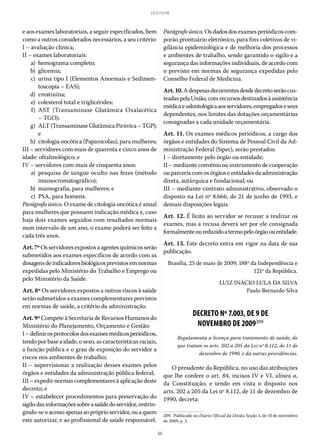 66
LEI 8.112/90
e aos exames laboratoriais, a seguir especificados, bem
como a outros considerados necessários, a seu critério:
I – avaliação clínica;
II – exames laboratoriais:
	 a)	 hemograma completo;
	 b)	glicemia;
	 c)	urina tipo I (Elementos Anormais e Sedimen-
toscopia – EAS);
	 d)	creatinina;
	 e)	 colesterol total e triglicérides;
	 f)	AST (Transaminase Glutâmica Oxalacética
– TGO);
	 g)	 ALT (Transaminase Glutâmica Pirúvica – TGP);
e
	 h)	 citologia oncótica (Papanicolau), para mulheres;
III – servidores com mais de quarenta e cinco anos de
idade: oftalmológico; e
IV – servidores com mais de cinquenta anos:
	 a)	pesquisa de sangue oculto nas fezes (método
imunocromatográfico);
	 b)	 mamografia, para mulheres; e
	 c)	 PSA, para homens.
Parágrafo único. O exame de citologia oncótica é anual
para mulheres que possuem indicação médica e, caso
haja dois exames seguidos com resultados normais
num intervalo de um ano, o exame poderá ser feito a
cada três anos.
Art.7ºOsservidoresexpostosaagentesquímicosserão
submetidos aos exames específicos de acordo com as
dosagensdeindicadoresbiológicosprevistosemnormas
expedidas pelo Ministério do Trabalho e Emprego ou
pelo Ministério da Saúde.
Art. 8º Os servidores expostos a outros riscos à saúde
serão submetidos a exames complementares previstos
em normas de saúde, a critério da administração.
Art.9ºCompete à Secretaria de Recursos Humanos do
Ministério do Planejamento, Orçamento e Gestão:	
I–definirosprotocolosdosexamesmédicosperiódicos,
tendo por base a idade, o sexo, as características raciais,
a função pública e o grau de exposição do servidor a
riscos nos ambientes de trabalho;
II – supervisionar a realização desses exames pelos
órgãos e entidades da administração pública federal;
III – expedir normas complementares à aplicação deste
decreto; e
IV – estabelecer procedimentos para preservação do
sigilodasinformaçõessobreasaúdedoservidor,restrin-
gindo-seoacessoapenasaopróprioservidor,ouaquem
este autorizar, e ao profissional de saúde responsável.
Parágrafo único. Os dados dos exames periódicos com-
porão prontuário eletrônico, para fins coletivos de vi-
gilância epidemiológica e de melhoria dos processos
e ambientes de trabalho, sendo garantido o sigilo e a
segurança das informações individuais, de acordo com
o previsto em normas de segurança expedidas pelo
Conselho Federal de Medicina.
Art.10.Adespesasdecorrentesdesdedecretoserãocus-
teadaspelaUnião,comrecursosdestinadosàassistência
médicaeodontológicaaosservidores,empregadoseseus
dependentes, nos limites das dotações orçamentárias
consignadas a cada unidade orçamentária.
Art. 11. Os exames médicos periódicos, a cargo dos
órgãos e entidades do Sistema de Pessoal Civil da Ad-
ministração Federal (Sipec), serão prestados:
I – diretamente pelo órgão ou entidade;
II – mediante convênio ou instrumento de cooperação
ouparceriacomosórgãoseentidadesdaadministração
direta, autárquica e fundacional; ou
III – mediante contrato administrativo, observado o
disposto na Lei nº 8.666, de 21 de junho de 1993, e
demais disposições legais.
Art. 12. É lícito ao servidor se recusar a realizar os
exames, mas a recusa deverá ser por ele consignada
formalmenteoureduzidoatermopeloórgãoouentidade.
Art. 13. Este decreto entra em vigor na data de sua
publicação.
Brasília, 25 de maio de 2009; 188º da Independência e
121º da República.
LUIZ INÁCIO LULA DA SILVA
Paulo Bernardo Silva
DECRETO Nº 7.003, DE 9 DE
NOVEMBRO DE 2009209
Regulamenta a licença para tratamento de saúde, de
que tratam os arts. 202 a 205 da Lei nº 8.112, de 11 de
dezembro de 1990, e dá outras providências.
O presidente da República, no uso das atribuições
que lhe confere o art. 84, incisos IV e VI, alínea a,
da Constituição, e tendo em vista o disposto nos
arts. 202 a 205 da Lei nº 8.112, de 11 de dezembro de
1990, decreta:
209.  Publicado no Diário Oficial da União, Seção 1, de 10 de novembro
de 2009, p. 2.
 