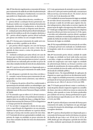 67
LEI 8.112/90
Art.1ºEstedecretoregulamentaaconcessãodelicença
para tratamento de saúde do servidor da administração
federal direta, autárquica e fundacional, e os casos em
que poderá ser dispensada a perícia oficial.
Art. 2º Para os efeitos deste decreto, considera-se:
I – perícia oficial: a avaliação técnica presencial, rea-
lizada por médico ou cirurgião-dentista formalmente
designado, destinada a fundamentar as decisões da
administração no tocante ao disposto neste decreto;
II–avaliaçãoporjuntaoficial:períciaoficialrealizadapor
grupo de três médicos ou de três cirurgiões-dentistas; e
III – perícia oficial singular: perícia oficial realizada
por apenas um médico ou um cirurgião-dentista.
Art. 3º A licença para tratamento de saúde será con-
cedida ao servidor, a pedido ou de ofício:
I – por perícia oficial singular, em caso de licenças
que não excederem o prazo de cento e vinte dias no
período de doze meses a contar do primeiro dia de
afastamento; e
II – mediante avaliação por junta oficial, em caso de
licenças que excederem o prazo indicado no inciso I.
Parágrafoúnico.Noscasosprevistosnoinciso I,aperícia
oficial deverá ser solicitada pelo servidor no prazo de
cincodiascontadosdadatadeiníciodoseuafastamento.
Art. 4º A perícia oficial poderá ser dispensada para a
concessão de licença para tratamento de saúde, desde
que:
I – não ultrapasse o período de cinco dias corridos; e
II – somada a outras licenças para tratamento de saú-
de gozadas nos doze meses anteriores, seja inferior a
quinze dias.
§ 1º A dispensa da perícia oficial fica condicionada à
apresentação de atestado médico ou odontológico, que
será recepcionado e incluído no Sistema Integrado de
Administração de Recursos Humanos (Siape), módulo
de Saúde.
§ 2º No atestado a que se refere o § 1º, deverá constar a
identificação do servidor e do profissional emitente, o
registro deste no conselho de classe, o código da Classi-
ficação Internacional de Doenças (CID) ou diagnóstico
e o tempo provável de afastamento.
§ 3º Ao servidor é assegurado o direito de não auto-
rizar a especificação do diagnóstico em seu atestado,
hipótese em que deverá submeter-se à perícia oficial,
ainda que a licença não exceda o prazo de cinco dias.
§ 4º O atestado deverá ser apresentado à unidade com-
petente do órgão ou entidade no prazo máximo de
cinco dias contados da data do início do afastamento
do servidor.
§ 5º A não apresentação do atestado no prazo estabele-
cido no § 4º, salvo por motivo justificado, caracterizará
falta ao serviço, nos termos do art. 44, inciso I, da Lei
nº 8.112, de 11 de dezembro de 1990.
§ 6ºAunidadederecursoshumanosdoórgãoouentidade
do servidor deverá encaminhar o atestado à unidade
de atenção à saúde do servidor para registro dos da-
dos indispensáveis, observadas as normas vigentes de
preservação do sigilo e da segurança das informações.
§ 7ºAindaqueconfiguradososrequisitosparaadispensa
da perícia oficial, previstos nos incisos I e II do caput,
o servidor será submetido a perícia oficial a qualquer
momento, mediante recomendação do perito oficial, a
pedido da chefia do servidor ou da unidade de recursos
humanos do órgão ou entidade.
Art. 5º Na impossibilidade de locomoção do servidor,
a avaliação pericial será realizada no estabelecimen-
to hospitalar onde ele se encontrar internado ou em
domicílio.
Art. 6º Inexistindo perito oficial, unidade de saúde
do órgão ou entidade no local onde tenha exercício
o servidor, o órgão ou entidade do servidor celebrará
acordo de cooperação com outro órgão ou entidade
da administração federal, ou firmará convênio com
unidade de atendimento do sistema público de saúde
ou com entidade da área de saúde, sem fins lucrativos,
declarada de utilidade pública.
Parágrafo único. Na impossibilidade de aplicação do
disposto no caput, que deverá ser devidamente justifi-
cada, o órgão ou entidade promoverá a contratação da
prestaçãode serviços porpessoajurídica,nas condições
previstas no art. 230, § 2º, da Lei nº 8.112, de 1990.
Art. 7º O laudo pericial deverá conter a conclusão, o
nome do perito oficial e respectivo registro no conselho
de classe, mas não se referirá ao nome ou natureza da
doença, salvo quando se tratar de lesões produzidas
por acidente em serviço, doença profissional ou qual-
quer das doenças especificadas no art. 186, § 1º, da Lei
nº 8.112, de 1990.
Art. 8º A perícia oficial para concessão de licença para
tratamento de saúde, nas hipóteses em que abranger
o campo de atuação da odontologia, será efetuada por
cirurgiões-dentistas.
Art. 9º A perícia oficial poderá ser dispensada para a
concessão da licença por motivo de doença em pessoa
da família de que trata o art. 83 da Lei nº 8.112, de
1990, desde que não ultrapasse o período de três dias
corridos, mediante apresentação de atestado médico
 