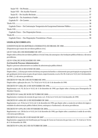 Seção VII – Da Pensão����������������������������������������������������������������������������������������������������������������������������������������������� 36
Seção VIII – Do Auxílio-Funeral���������������������������������������������������������������������������������������������������������������������������� 37
Seção IX – Do Auxílio-Reclusão����������������������������������������������������������������������������������������������������������������������������� 37
Capítulo III – Da Assistência à Saúde������������������������������������������������������������������������������������������������������������������������ 37
Capítulo IV – Do Custeio��������������������������������������������������������������������������������������������������������������������������������������������� 38
Título VII������������������������������������������������������������������������������������������������������������������������������������������������������������������������������� 38
Capítulo Único – Da Contratação Temporária de Excepcional Interesse Público������������������������������������������ 38
Título VIII����������������������������������������������������������������������������������������������������������������������������������������������������������������������������� 38
Capítulo Único – Das Disposições Gerais���������������������������������������������������������������������������������������������������������������� 38
Título IX�������������������������������������������������������������������������������������������������������������������������������������������������������������������������������� 39
Capítulo Único – Das Disposições Transitórias e Finais��������������������������������������������������������������������������������������� 39
LEGISLAÇÃO CORRELATA
CONSTITUIÇÃO DA REPÚBLICA FEDERATIVA DO BRASIL DE 1988����������������������������������������������������������� 42
[Dispositivos que tratam dos servidores públicos civis.]
LEI Nº 9.525, DE 2 DE DEZEMBRO DE 1997��������������������������������������������������������������������������������������������������������������� 47
Dispõe sobre as férias dos servidores públicos civis da União, das autarquias e das fundações públicas federais, e dá outras
providências.
LEI Nº 9.784, DE 29 DE JANEIRO DE 1999������������������������������������������������������������������������������������������������������������������ 48
(Lei Geral do Processo Administrativo)
Regula o processo administrativo no âmbito da administração pública federal.
LEI Nº 12.269, DE 21 DE JUNHO DE 2010�������������������������������������������������������������������������������������������������������������������� 54
Dispõe sobre [...] a licença por motivo de doença em pessoa da família e o afastamento para participação em programa de
pós-graduação stricto sensu no país, de que tratam, respectivamente, os arts. 83 e 96-A da Lei nº 8.112, de 11 de dezembro
de 1990 [...]; e dá outras providências.
DECRETO Nº 948, DE 5 DE OUTUBRO DE 1993������������������������������������������������������������������������������������������������������ 55
Dispõe sobre a aplicação dos arts. 73 e 74 da Lei nº 8.112, de 11 de dezembro de 1990.
DECRETO Nº 2.066, DE 12 DE NOVEMBRO DE 1996��������������������������������������������������������������������������������������������� 55
Regulamenta o art. 92, da Lei nº 8.112, de 11 de dezembro de 1990, que dispõe sobre a licença para Desempenho de
Mandato Classista.
DECRETO Nº 3.644, DE 30 DE OUTUBRO DE 2000������������������������������������������������������������������������������������������������ 56
Regulamenta o instituto da reversão de que trata o art. 25 da Lei nº 8.112, de 11 de dezembro de 1990.
DECRETO Nº 4.050, DE 12 DE DEZEMBRO DE 2001���������������������������������������������������������������������������������������������� 57
Regulamenta o art. 93 da Lei nº 8.112, de 11 de dezembro de 1990, que dispõe sobre a cessão de servidores de órgãos e
entidades da administração pública federal, direta, autárquica e fundacional, e dá outras providências.
DECRETO Nº 4.978, DE 3 DE FEVEREIRO DE 2004������������������������������������������������������������������������������������������������� 59
Regulamenta o art. 230 da Lei nº 8.112, de 11 de dezembro de 1990, que dispõe sobre a assistência à saúde do servidor,
e dá outras providências.
DECRETO Nº 6.114, DE 15 DE MAIO DE 2007���������������������������������������������������������������������������������������������������������� 60
Regulamenta o pagamento da Gratificação por Encargo de Curso ou Concurso de que trata o art. 76-A da Lei nº 8.112,
de 11 de dezembro de 1990.
DECRETO Nº 6.593, DE 2 DE OUTUBRO DE 2008�������������������������������������������������������������������������������������������������� 64
 