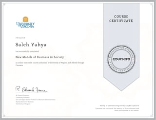 EDUCA
T
ION FOR EVE
R
YONE
CO
U
R
S
E
C E R T I F
I
C
A
TE
COURSE
CERTIFICATE
08/29/2016
Saleh Yahya
New Models of Business in Society
an online non-credit course authorized by University of Virginia and offered through
Coursera
has successfully completed
R. Edward Freeman
University Professor
Elis and Signe Olsson Professor of Business Administration
Darden School of Business
University of Virginia
Verify at coursera.org/verify/4K4NZY37EEFY
Coursera has confirmed the identity of this individual and
their participation in the course.
 