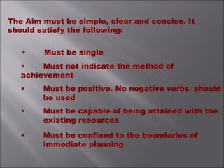 The Aim must be simple, clear and concise. It
should satisfy the following:
• Must be single
• Must not indicate the method of
achievement
• Must be positive. No negative verbs should
be used
• Must be capable of being attained with the
existing resources
• Must be confined to the boundaries of
immediate planning
 