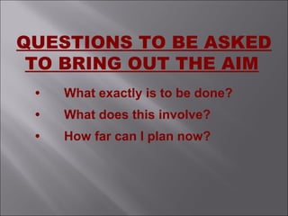 • What exactly is to be done?
• What does this involve?
• How far can I plan now?
QUESTIONS TO BE ASKED
TO BRING OUT THE AIM
 
