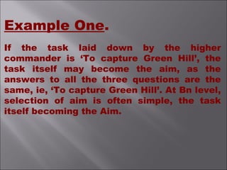 Example One.
If the task laid down by the higher
commander is ‘To capture Green Hill’, the
task itself may become the aim, as the
answers to all the three questions are the
same, ie, ‘To capture Green Hill’. At Bn level,
selection of aim is often simple, the task
itself becoming the Aim.
 