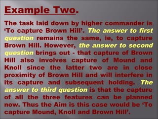Example Two.
The task laid down by higher commander is
‘To capture Brown Hill’. The answer to first
question remains the same, ie, to capture
Brown Hill. However, the answer to second
question brings out - that capture of Brown
Hill also involves capture of Mound and
Knoll since the latter two are in close
proximity of Brown Hill and will interfere in
its capture and subsequent holding. The
answer to third question is that the capture
of all the three features can be planned
now. Thus the Aim is this case would be ‘To
capture Mound, Knoll and Brown Hill’.
 