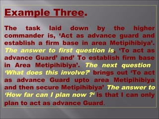 Example Three.
The task laid down by the higher
commander is, ‘Act as advance guard and
establish a firm base in area Metipihibiya’.
The answer to first question is, ‘To act as
advance Guard’ and’ To establish firm base
in Area Metipihibiya’. The next question
‘What does this involve?’ brings out ‘To act
as advance Guard upto area Metipihibiya
and then secure Metipihibiya’ The answer to
‘How far can I plan now ?‘ is that I can only
plan to act as advance Guard.
 