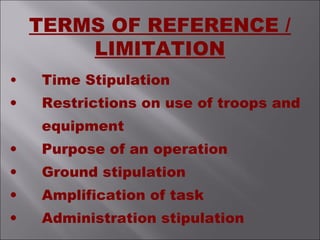 TERMS OF REFERENCE /
LIMITATION
• Time Stipulation
• Restrictions on use of troops and
equipment
• Purpose of an operation
• Ground stipulation
• Amplification of task
• Administration stipulation
 