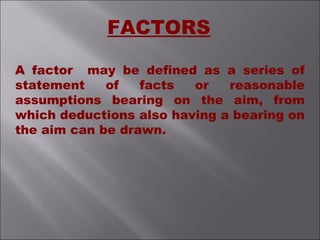 A factor may be defined as a series of
statement of facts or reasonable
assumptions bearing on the aim, from
which deductions also having a bearing on
the aim can be drawn.
FACTORS
 