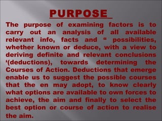 PURPOSE
The purpose of examining factors is to
carry out an analysis of all available
relevant info, facts and “ possibilities,
whether known or deduce, with a view to
deriving definite and relevant conclusions
‘(deductions), towards determining the
Courses of Action. Deductions that emerge
enable us to suggest the possible courses
that the en may adopt, to know clearly
what options are available to own forces to
achieve, the aim and finally to select the
best option or course of action to realise
the aim.
 