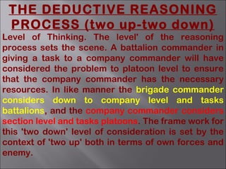 THE DEDUCTIVE REASONING
PROCESS (two up-two down)
Level of Thinking. The level' of the reasoning
process sets the scene. A battalion commander in
giving a task to a company commander will have
considered the problem to platoon level to ensure
that the company commander has the necessary
resources. In like manner the brigade commander
considers down to company level and tasks
battalions, and the company commander considers
section level and tasks platoons. The frame work for
this 'two down' level of consideration is set by the
context of 'two up' both in terms of own forces and
enemy.
 
