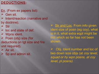 En. (From ex papers list):
 Gen sit.
 Intent/reaction (narrative and
by doctrine).
 Str
 loc and state of def.
 Wpns ident.
 Posn (obj) size (for
deductions on tgt size and fire
unit required).
 Air sit.
 Sp and admin sit.
 Str and Loc. From info given
ident size of posn (eg coy), what
is in it, what extra eqpt might be
incl which so far has not been
shown.
 Obj. Ident number and loc of
two down size objs (at coy level,
squad or hy wpn posns, at coy
level, pl posns).
DEDUCTIONS:
 