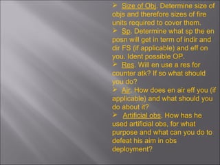  Size of Obj. Determine size of
objs and therefore sizes of fire
units required to cover them.
 Sp. Determine what sp the en
posn will get in term of indir and
dir FS (if applicable) and eff on
you. Ident possible OP.
 Res. Will en use a res for
counter atk? If so what should
you do?
 Air. How does en air eff you (if
applicable) and what should you
do about it?
 Artificial obs. How has he
used artificial obs, for what
purpose and what can you do to
defeat his aim in obs
deployment?
 