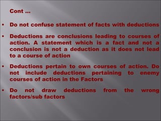 • Do not confuse statement of facts with deductions
• Deductions are conclusions leading to courses of
action. A statement which is a fact and not a
conclusion is not a deduction as it does not lead
to a course of action
• Deductions pertain to own courses of action. Do
not include deductions pertaining to enemy
courses of action in the Factors
• Do not draw deductions from the wrong
factors/sub factors
Cont ...
 