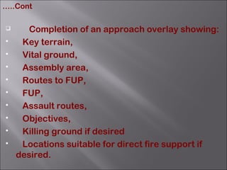  Completion of an approach overlay showing:
 Key terrain,
 Vital ground,
 Assembly area,
 Routes to FUP,
 FUP,
 Assault routes,
 Objectives,
 Killing ground if desired
 Locations suitable for direct fire support if
desired.
…..Cont
 