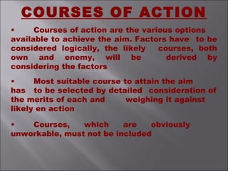 • Courses of action are the various options
available to achieve the aim. Factors have to be
considered logically, the likely courses, both
own and enemy, will be derived by
considering the factors
• Most suitable course to attain the aim
has to be selected by detailed consideration of
the merits of each and weighing it against
likely en action
• Courses, which are obviously
unworkable, must not be included
COURSES OF ACTION
 
