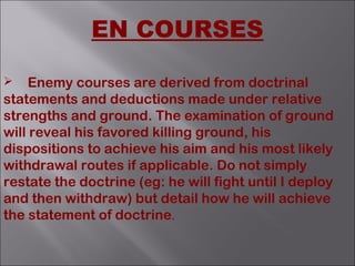  Enemy courses are derived from doctrinal
statements and deductions made under relative
strengths and ground. The examination of ground
will reveal his favored killing ground, his
dispositions to achieve his aim and his most likely
withdrawal routes if applicable. Do not simply
restate the doctrine (eg: he will fight until I deploy
and then withdraw) but detail how he will achieve
the statement of doctrine.
EN COURSES
 