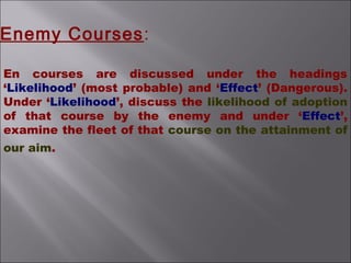 En courses are discussed under the headings
‘Likelihood’ (most probable) and ‘Effect’ (Dangerous).
Under ‘Likelihood’, discuss the likelihood of adoption
of that course by the enemy and under ‘Effect’,
examine the fleet of that course on the attainment of
our aim.
Enemy Courses:
 