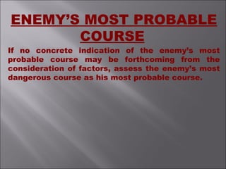 ENEMY’S MOST PROBABLE
COURSE
If no concrete indication of the enemy’s most
probable course may be forthcoming from the
consideration of factors, assess the enemy’s most
dangerous course as his most probable course.
 
